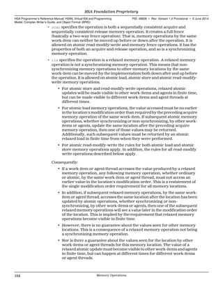• scar specifies the operation is both a sequentially consistent acquire and
sequentially consistent release memory operation. It creates a full fence
(basically a two-way fence operation). That is, memory operations by the same
work-item can neither be moved up before or down after the operation. It is
allowed on atomic read-modify-write and memory fence operations. It has the
properties of both an acquire and release operation, and so is a synchronizing
memory operation.
• rlx specifies the operation is a relaxed memory operation. A relaxed memory
operation is not a synchronizing memory operation. This means that non-
synchronizing memory operations to other memory locations by the same
work-item can be moved (by the implementation) both down after and up before
the operation. It is allowed on atomic load, atomic store and atomic read-modify-
write memory operations.
• For atomic store and read-modify-write operations, relaxed atomic
updates will be made visible to other work-items and agents in finite time,
but can be made visible to different work-items and agent threads at
different times.
• For atomic load memory operations, the value accessed must be no earlier
in the location's modification order than required by the preceding acquire
memory operation of the same work-item. If subsequent atomic memory
operations, whether synchronizing or non-synchronizing, by other work-
items or agents, update the same location after the preceding acquire
memory operation, then one of those values may be returned.
Additionally, such subsequent values must be returned by an atomic
relaxed load in finite time from when they were performed.
• For atomic read-modify-write the rules for both atomic load and atomic
store memory operations apply. In addition, the rules for all read-modify
write operations described below apply.
Consequently:
• If a work-item or agent thread accesses the value produced by a relaxed
memory operation, any following memory operation, whether ordinary
or atomic, by the same work-item or agent thread, must not access an
earlier value in the location's modification order. This is a restatement of
the single modification order requirement for all memory locations.
• In addition, if subsequent relaxed memory operations, by the same work-
item or agent thread, accesses the same location after the location has been
updated by atomic operations, whether synchronizing or non-
synchronizing, by other work-items or agents, then one of the subsequent
relaxed memory operations will see a value later in the modification order
of the location. This is implied by the requirement that relaxed memory
operations become visible in finite time.
• However, there is no guarantee about the values seen for other memory
locations. This is a consequence of a relaxed memory operation not being
a synchronizing memory operation.
• Nor is there a guarantee about the values seen for the location by other
work-items or agent threads for this memory location. The value of a
relaxed atomic update must become visible to other work-items and agents
in finite time, but can happen at different times for different work-items
or agent threads.
HSA Foundation Proprietary  
HSA Programmer’s Reference Manual: HSAIL Virtual ISA and Programming
Model, Compiler Writer’s Guide, and Object Format (BRIG)
PID: 49828 ∙ Rev: Version 1.0 Provisional ∙ 5 June 2014
164 Memory Operations  
 