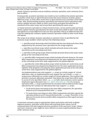 atomic memory operation was an ordinary memory operation, and a memory fence
has no affect.
Consequently, an atomic operation can result in a race condition if an atomic operation
in another work-item or agent thread accesses the same memory location using a
different scope, or if the other work-item or agent thread is not a member of the same
scope. Also, synchronizing memory operations and memory fence operations only
ensure updates become visible to other work-items and agent threads that are
members of the same scope and access them specifying the same scope.
A release memory operation or release memory fence, can be used to make previous
atomic update memory operations by the same work-item visible to other work-items
and agents at a scope different to the one they specified. This is no different than the
rules for making any ordinary update memory operation visible to other work-items
and agents.
The scope of an atomic memory operation or memory fence is specified by the
memory scope modifier which can have the following values:
• wi specifies work-item scope which includes only the executing work-item. Only
supported by the memory fence operation for the image segment.
• wv specifies wavefront scope which includes all work-items in the same
wavefront as the executing work-item.
• wg specifies work-group scope which includes all work-items in the same work-
group as the executing work-item.
• cmp specifies HSA component scope which includes all work-items on the same
HSA component executing kernel dispatches for the same application process
as the executing work-item. Only supported for the global segment.
• sys specifies the entire HSA system scope which includes all work-items on all
HSA components executing kernel dispatches for the same application process,
together with all agents executing the same application process as the executing
work-item. Only supported for the global segment.
An implementation may only support sys scope on certain ranges of virtual
addresses. Also, an implementation may support the use of both cmp and sys
scopes more efficiently on certain ranges of virtual addresses. The runtime will
provide a memory allocation operation that allows the scope that will be used
to access it to be specified: either cmp, sys or both. Such memory can be used to
implement agent allocation (see 6.2.5 Agent Allocation (p. 168)). If a memory
operation with sys scope is performed on a location with an address in the range
allocated by the runtime for allocations that only support cmp scope:
• To all work-items executing on the same HSA component, the operation
behaves as if it was performed with sys scope.
• To work-items executing on other HSA Components and other agents the
operation behaves as if it was performed with cmp scope. Therefore, it is a
data race if a work-item in another HSA component or other agent accesses
the location.
A narrower memory scope is appropriate when work-items will write to global
segment memory, and other work-items will read back those values, but all
communication will only happen between members of the narrower scope. Using a
narrower memory scope might be more efficient on some implementations than a
wider memory scope.
HSA Foundation Proprietary  
HSA Programmer’s Reference Manual: HSAIL Virtual ISA and Programming
Model, Compiler Writer’s Guide, and Object Format (BRIG)
PID: 49828 ∙ Rev: Version 1.0 Provisional ∙ 5 June 2014
166 Memory Operations  
 