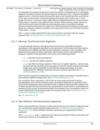 For example, the amount of data the work-items within a work-group are exchanging
might be too large to fit into the group segment. In this case, they could use the global
segment, and wg memory scope, because the data is only being shared by work-items
in the same work-group. In implementations that share an L1 cache over a work-
group, the use of wg memory scope might allow an implementation to reduce memory
traffic and so would be more efficient than using a wider memory scope. However,
note that the work-items of different work-groups must access different global
memory locations otherwise it is a data race. This is because the updates of one work-
group are ordinary updates to another work-group since they are not both members
of the same wg scope.
The wi scope is only supported for the memory fence operation with the image
segment. See 6.9 Memory Fence (memfence) Operation (p. 193).
6.2.3 Memory Synchronization Segments
A synchronizing memory operation and memory fence only affects memory
operations to the segments specified by the operation. This includes both the rules for
reordering and visibility specified by the operation's memory order modifier. The
segment of an atomic memory operation and memory fence is specified by the
segment modifier of the operation and can have the following values:
• group specifies the group segment.
• global specifies the global segment.
• image specifies the image segment. This is not a regular segment, and can only
be used with the memory fence operation. It includes all the memory that holds
image data, and is implicitly accessed by the image operations. It is only
supported if the "IMAGE" extension directive has been specified (see 13.1.2
extension IMAGE (p. 292)).
If the memory segment is omitted for an atomic memory operation, it specifies that a
flat memory address is being used. See 6.2.8 Flat Addresses (p. 171).
For a memory fence operation, a list of one or more segments must be given,
specifying for each one the memory scope. If multiple segments are specified, then
for all synchronizing memory operations with a segment and scope that matches one
of those specified by the memory fence, performed by work-items or agents that are
members of the scope: all operations before the memory fence in program order are
made visible before all operations after the memory fence. See 6.9 Memory Fence
(memfence) Operation (p. 193).
See 2.8 Segments (p. 13).
6.2.4 Non-Memory Synchronization Segments
This section specifies the memory model rules for memory accesses to segments that
are not memory synchronization segments (see 6.2.3 Memory Synchronization
Segments (p. 167)). Only ordinary memory operations are supported for these
segments.
The private, spill and arg segments can only be accessed by a single work-item and
all accesses behave as if in program order.
  HSA Foundation Proprietary
PID: 49828 ∙ Rev: Version 1.0 Provisional ∙ 5 June 2014 HSA Programmer’s Reference Manual: HSAIL Virtual ISA and Programming
Model, Compiler Writer’s Guide, and Object Format (BRIG)
  Memory Operations 167
 