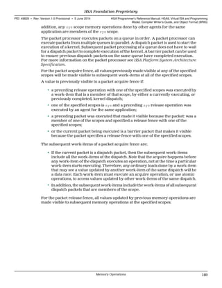 addition, any sys scope memory operations done by other agents for the same
application are members of the sys scope.
The packet processor executes packets on a queue in order. A packet processor can
execute packets from multiple queues in parallel. A dispatch packet is used to start the
execution of a kernel. Subsequent packet processing of a queue does not have to wait
for a dispatch packet to complete execution of the kernel. A barrier packet can be used
to ensure previous dispatch packets on the same queue have completed execution.
For more information on the packet processor see HSA Platform System Architecture
Specification.
For the packet acquire fence, all values previously made visible at any of the specified
scopes will be made visible to subsequent work-items at all of the specified scopes.
A value is previously visible to a packet acquire fence if:
• a preceding release operation with one of the specified scopes was executed by
a work-item that is a member of that scope, by either a currently executing, or
previously completed, kernel dispatch;
• one of the specified scopes is sys and a preceding sys release operation was
executed by an agent for the same application;
• a preceding packet was executed that made it visible because the packet: was a
member of one of the scopes and specified a release fence with one of the
specified scopes;
• or the current packet being executed is a barrier packet that makes it visible
because the packet specifies a release fence with one of the specified scopes.
The subsequent work-items of a packet acquire fence are:
• If the current packet is a dispatch packet, then the subsequent work-items
include all the work-items of the dispatch. Note that the acquire happens before
any work-item of the dispatch executes an operation, not at the time a particular
work-item starts executing. Therefore, any ordinary loads done by a work-item
that may see a value updated by another work-item of the same dispatch will be
a data race. Each work-item must execute an acquire operation, or use atomic
operations, to access values updated by other work-items of the same dispatch.
• In addition, the subsequent work-items include the work-items of all subsequent
dispatch packets that are members of the scope.
For the packet release fence, all values updated by previous memory operations are
made visible to subsequent memory operations at the specified scopes.
  HSA Foundation Proprietary
PID: 49828 ∙ Rev: Version 1.0 Provisional ∙ 5 June 2014 HSA Programmer’s Reference Manual: HSAIL Virtual ISA and Programming
Model, Compiler Writer’s Guide, and Object Format (BRIG)
  Memory Operations 169
 