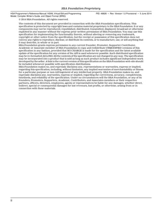 © 2014 HSA Foundation. All rights reserved.
The contents of this document are provided in connection with the HSA Foundation specifications. This
specification is protected by copyright laws and contains material proprietary to the HSA Foundation. It or any
components may not be reproduced, republished, distributed, transmitted, displayed, broadcast or otherwise
exploited in any manner without the express prior written permission of HSA Foundation. You may use this
specification for implementing the functionality therein, without altering or removing any trademark,
copyright or other notice from the specification, but the receipt or possession of this specification does not
convey any rights to reproduce, disclose, or distribute its contents, or to manufacture, use, or sell anything that
it may describe, in whole or in part.
HSA Foundation grants express permission to any current Founder, Promoter, Supporter Contributor,
Academic or Associate member of HSA Foundation to copy and redistribute UNMODIFIED versions of this
specification in any fashion, provided that NO CHARGE is made for the specification and the latest available
update of the specification for any version of the API is used whenever possible. Such distributed specification
may be re-formatted AS LONG AS the contents of the specification are not changed in any way. The specification
may be incorporated into a product that is sold as long as such product includes significant independent work
developed by the seller. A link to the current version of this specification on the HSA Foundation web-site should
be included whenever possible with specification distributions.
HSA Foundation makes no, and expressly disclaims any, representations or warranties, express or implied,
regarding this specification, including, without limitation, any implied warranties of merchantability or fitness
for a particular purpose or non-infringement of any intellectual property. HSA Foundation makes no, and
expressly disclaims any, warranties, express or implied, regarding the correctness, accuracy, completeness,
timeliness, and reliability of the specification. Under no circumstances will the HSA Foundation, or any of its
Founders, Promoters, Supporters, Academic, Contributors, and Associates members or their respective
partners, officers, directors, employees, agents or representatives be liable for any damages, whether direct,
indirect, special or consequential damages for lost revenues, lost profits, or otherwise, arising from or in
connection with these materials.
HSA Foundation Proprietary  
HSA Programmer’s Reference Manual: HSAIL Virtual ISA and Programming
Model, Compiler Writer’s Guide, and Object Format (BRIG)
PID: 49828 ∙ Rev: Version 1.0 Provisional ∙ 5 June 2014
ii  
 