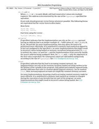 v2, v3, and v4
When v2, v3, or v4 is used, HSAIL will load consecutive values into multiple
registers. The address is incremented by the size of the TypeLength specified the
operation.
Front ends should generate vector forms whenever possible. The following forms
are equivalent but the vector form is often faster.
Slow form:
ld_s32 $d0, [$s1];
ld_s32 $d1, [$s1+4];
Fast form using the vector:
ld_v2_s32 ($d0,$d1), [$s1];
align(n)
If specified, indicates that the implementation can rely on the address operand
having an address that is an integer multiple of n. Valid values of n are 1, 2, 4, 8, 16,
32, 64, 128 and 256. On some implementations, this may allow the load to be
performed more efficiently. It is undefined if a memory load marked as aligned is
in fact not unaligned to the specified n: on some implementations this might result
in incorrect values being loaded or memory exceptions being generated. If align
is omitted, the value 1 is used for n, and the implementation must correctly handle
the source address being unaligned. Note, for v2, v3, and v4 only the alignment of
the first value is specified: the subsequent values are still loaded contiguously
according to the size of TypeLength. See 17.8 Unaligned Access (p. 314).
const
If specified, indicates that the load is accessing constant memory. An
implementation can rely on the memory locations loaded not being written to for
the lifetime of the variable in the program. Only global and readonly segment loads,
and flat addresses that refer to constant global segment memory, can be marked
const. Note, kernarg segment accesses are implicitly constant memory accesses.
On some implementations, knowing a load is accessing constant memory might be
more efficient. It is undefined if a memory load marked as constant is changed
during the execution of any kernels that are part of the program: on some
implementations this might result in incorrect values being loaded. See 17.9
Constant Access (p. 314).
  HSA Foundation Proprietary
PID: 49828 ∙ Rev: Version 1.0 Provisional ∙ 5 June 2014 HSA Programmer’s Reference Manual: HSAIL Virtual ISA and Programming
Model, Compiler Writer’s Guide, and Object Format (BRIG)
  Memory Operations 173
 