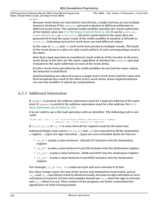 width
Because work-items are executed in wavefronts, a single load can access multiple
memory locations if the address operand evaluates to different addresses in
different work-items. The optional width modifier specifies the result uniformity
of the loaded value (see 2.12 Divergent Control Flow (p. 26)). It can be width(n),
width(WAVESIZE), or width(all). All active work-items in the same slice are
guaranteed to load the same result. If the width modifier is omitted, it defaults to
width(1), indicating each active work-item can load different values.
In the case of v2, v3, and v4, each work-item produces multiple results. The loads
of the work-items in a slice are only result uniform if each corresponding result is
the same.
Note that a load operation is considered result uniform if the result(s) of all active
work-items in the slice are the same, regardless of whether the address operand
evaluates to the same addresses in each of the work-items.
If active work-items specified by the width modifier do not load the same values,
the behavior is undefined.
Implementations are allowed to have a single active work-item read the value and
then broadcast the result to the other active work-items. Some implementations
can use this modifier to speed up computations.
6.3.3 Additional Information
If segment is present, the address expression must be a segment address of the same
kind. If segment is omitted, the address expression must be a flat address. See 6.1.1
How Addresses Are Formed (p. 157).
It is not valid to use a flat load operation with an identifier. The following code is not
valid:
ld_b64 $s1, [&g]; // not valid because address expression is a segment
// address, but a flat address is required.
If ld_v2, ld_v3, or ld_v4 is used, then all the registers must be the same size.
Subword integer type values (s8, u8, s16 and u16) are extended to fill the destination
s register. s types are sign-extended, u types are zero-extended. Rules for this are:
• ld_s8 — Loads a value between −128 and 127 inclusive into the destination
register.
• ld_u8 — Loads a value between 0 and 255 inclusive into the destination register.
• ld_s16 — Loads a value between −32768 and 32767 into the destination register.
• ld_u16 — Loads a value between 0 and 65535 inclusive into the destination
register.
For example, ld_u8 $s2, $d0 loads one byte and zero-extends to 32 bits.
For other integer types, the size of the source and destination must match, and so
ld_s and ld_u operations result in identical results, because no sign extension or zero
extension is required. A front-end compiler should use ld_s when the sign is relevant
and ld_u when it is not. Then readers of the program can better understand the
significance of what is being loaded.
HSA Foundation Proprietary  
HSA Programmer’s Reference Manual: HSAIL Virtual ISA and Programming
Model, Compiler Writer’s Guide, and Object Format (BRIG)
PID: 49828 ∙ Rev: Version 1.0 Provisional ∙ 5 June 2014
174 Memory Operations  
 