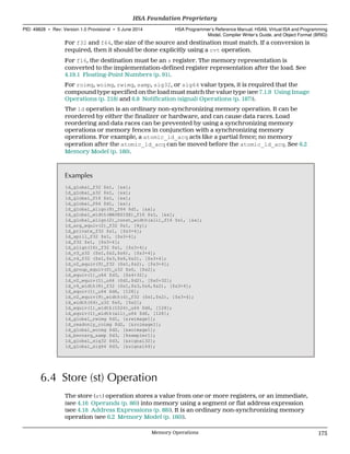 For f32 and f64, the size of the source and destination must match. If a conversion is
required, then it should be done explicitly using a cvt operation.
For f16, the destination must be an s register. The memory representation is
converted to the implementation-defined register representation after the load. See
4.19.1 Floating-Point Numbers (p. 91).
For roimg, woimg, rwimg, samp, sig32, or sig64 value types, it is required that the
compound type specified on the load must match the value type (see 7.1.9 Using Image
Operations (p. 218) and 6.8 Notification (signal) Operations (p. 187)).
The ld operation is an ordinary non-synchronizing memory operation. It can be
reordered by either the finalizer or hardware, and can cause data races. Load
reordering and data races can be prevented by using a synchronizing memory
operations or memory fences in conjunction with a synchronizing memory
operations. For example, a atomic_ld_acq acts like a partial fence; no memory
operation after the atomic_ld_acq can be moved before the atomic_ld_acq. See 6.2
Memory Model (p. 160).
Examples
ld_global_f32 $s1, [&x];
ld_global_s32 $s1, [&x];
ld_global_f16 $s1, [&x];
ld_global_f64 $d1, [&x];
ld_global_align(8)_f64 $d1, [&x];
ld_global_width(WAVESIZE)_f16 $s1, [&x];
ld_global_align(2)_const_width(all)_f16 $s1, [&x];
ld_arg_equiv(2)_f32 $s1, [%y];
ld_private_f32 $s1, [$s3+4];
ld_spill_f32 $s1, [$s3+4];
ld_f32 $s1, [$s3+4];
ld_align(16)_f32 $s1, [$s3+4];
ld_v3_s32 ($s1,$s2,$s6), [$s3+4];
ld_v4_f32 ($s1,$s3,$s6,$s2), [$s3+4];
ld_v2_equiv(9)_f32 ($s1,$s2), [$s3+4];
ld_group_equiv(0)_u32 $s0, [$s2];
ld_equiv(1)_u64 $d3, [$s4+32];
ld_v2_equiv(1)_u64 ($d1,$d2), [$s0+32];
ld_v4_width(8)_f32 ($s1,$s3,$s6,$s2), [$s3+4];
ld_equiv(1)_u64 $d6, [128];
ld_v2_equiv(9)_width(4)_f32 ($s1,$s2), [$s3+4];
ld_width(64)_u32 $s0, [$s2];
ld_equiv(1)_width(1024)_u64 $d6, [128];
ld_equiv(1)_width(all)_u64 $d6, [128];
ld_global_rwimg $d1, [&rwimage1];
ld_readonly_roimg $d2, [&roimage1];
ld_global_woimg $d2, [&woimage1];
ld_kernarg_samp $d3, [%sampler1];
ld_global_sig32 $d3, [&signal32];
ld_global_sig64 $d3, [&signal64];
6.4 Store (st) Operation
The store (st) operation stores a value from one or more registers, or an immediate,
(see 4.16 Operands (p. 86)) into memory using a segment or flat address expression
(see 4.18 Address Expressions (p. 88)). It is an ordinary non-synchronizing memory
operation (see 6.2 Memory Model (p. 160)).
  HSA Foundation Proprietary
PID: 49828 ∙ Rev: Version 1.0 Provisional ∙ 5 June 2014 HSA Programmer’s Reference Manual: HSAIL Virtual ISA and Programming
Model, Compiler Writer’s Guide, and Object Format (BRIG)
  Memory Operations 175
 