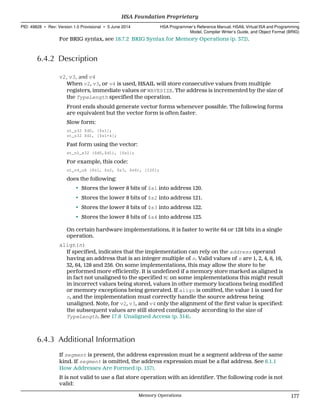 For BRIG syntax, see 18.7.2 BRIG Syntax for Memory Operations (p. 372).
6.4.2 Description
v2, v3, and v4
When v2, v3, or v4 is used, HSAIL will store consecutive values from multiple
registers, immediate values or WAVESIZE. The address is incremented by the size of
the TypeLength specified the operation.
Front ends should generate vector forms whenever possible. The following forms
are equivalent but the vector form is often faster.
Slow form:
st_s32 $d0, [$s1];
st_s32 $d1, [$s1+4];
Fast form using the vector:
st_v2_s32 ($d0,$d1), [$s1];
For example, this code:
st_v4_u8 ($s1, $s2, $s3, $s4), [120];
does the following:
• Stores the lower 8 bits of $s1 into address 120.
• Stores the lower 8 bits of $s2 into address 121.
• Stores the lower 8 bits of $s3 into address 122.
• Stores the lower 8 bits of $s4 into address 123.
On certain hardware implementations, it is faster to write 64 or 128 bits in a single
operation.
align(n)
If specified, indicates that the implementation can rely on the address operand
having an address that is an integer multiple of n. Valid values of n are 1, 2, 4, 8, 16,
32, 64, 128 and 256. On some implementations, this may allow the store to be
performed more efficiently. It is undefined if a memory store marked as aligned is
in fact not unaligned to the specified n: on some implementations this might result
in incorrect values being stored, values in other memory locations being modified
or memory exceptions being generated. If align is omitted, the value 1 is used for
n, and the implementation must correctly handle the source address being
unaligned. Note, for v2, v3, and v4 only the alignment of the first value is specified:
the subsequent values are still stored contiguously according to the size of
TypeLength. See 17.8 Unaligned Access (p. 314).
6.4.3 Additional Information
If segment is present, the address expression must be a segment address of the same
kind. If segment is omitted, the address expression must be a flat address. See 6.1.1
How Addresses Are Formed (p. 157).
It is not valid to use a flat store operation with an identifier. The following code is not
valid:
  HSA Foundation Proprietary
PID: 49828 ∙ Rev: Version 1.0 Provisional ∙ 5 June 2014 HSA Programmer’s Reference Manual: HSAIL Virtual ISA and Programming
Model, Compiler Writer’s Guide, and Object Format (BRIG)
  Memory Operations 177
 