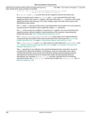 st_b64 $s1, [&g]; // not valid because address expression is a segment
// address, but a flat address is required.
If st_v2, st_v3, or st_v4 is used, then all the registers must be the same size.
Subword integer type values (s8, u8, s16 and u16) are extracted from the least
significant bits of the source s register. Storing a 256 with a st_s8 writes a zero (least
significant 8 bits) into memory. For other integer types, the size of the source and
destination must match.
For f32 and f64, the size of the source and destination must match. If a conversion is
required, then it should be done explicitly using a cvt operation.
For f16, if the source is a register, it must be an s register. It is converted from the
implementation-defined register representation to the memory representation
before the store. See 4.19.1 Floating-Point Numbers (p. 91).
For roimg, woimg, rwimg, samp, sig32, or sig64 value types, it is required that the
compound type specified on the store must match the value type (see 7.1.9 Using
Image Operations (p. 218) and 6.8 Notification (signal) Operations (p. 187)).
The roimg, woimg, rwimg and samp value types are only allowed if segment is arg (see
7.1.7 Image Creation and Image Handles (p. 214) and 7.1.8 Sampler Creation and
Sampler Handles (p. 217)).
The st operation is an ordinary non-synchronizing memory operation. It can be
reordered by either the finalizer or hardware, and can cause data races. Store
reordering and data races can be prevented by using a synchronizing memory
operations or memory fences in conjunction with a synchronizing memory
operations. For example, a atomic_st_rel acts like a partial fence; no memory
operation before the atomic_st_rel can be moved after the atomic_st_rel. See 6.2
Memory Model (p. 160).
HSA Foundation Proprietary  
HSA Programmer’s Reference Manual: HSAIL Virtual ISA and Programming
Model, Compiler Writer’s Guide, and Object Format (BRIG)
PID: 49828 ∙ Rev: Version 1.0 Provisional ∙ 5 June 2014
178 Memory Operations  
 