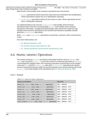 Most atomic read-modify-write memory operations have two forms:
• atomic operations which return the value that was read before the modification.
These operations require the dest (destination) operand.
• atomicnoret operations which do not return a value. These operations do not
have a destination operand.
An implementation may execute atomicnoret read-modify-write memory
operations faster than the corresponding atomic read-modify-write memory
operations. Therefore, compilers should identify cases where the result of read-
modify-write memory operations is not needed and whenever possible, should
generate atomicnoret operations.
Both atomic and atomicnoret operations can specify a memory order and memory
scope.
For more information, see:
• 6.2 Memory Model (p. 160)
• 6.6 Atomic (atomic) Operations (p. 180)
• 6.7 Atomic No Return (atomicnoret) Operations (p. 185)
6.6 Atomic (atomic) Operations
The atomic memory (atomic) operations atomically load the value at address into
dest, and, except for atomic_ld, store the result of a reduction operation at address,
overwriting the original value. The reduction operation is performed on the loaded
value and src0 (and for atomic_cas, also with src1). atomic operations are atomic
memory operations that can either be synchronizing or non-synchronizing, all except
atomic_ld are read-modify-write operations (see 6.2 Memory Model (p. 160)).
6.6.1 Syntax
Table 8–3 Syntax for Atomic Operations
Opcode and Modifiers Operands
atomic_ld_segment_order_scope_equiv(n)_TypeLength dest, address
atomic_and_segment_order_scope_equiv(n)_TypeLength dest, address, src0
atomic_or_segment_order_scope_equiv(n)_TypeLength dest, address, src0
atomic_xor_segment_order_scope_equiv(n)_TypeLength dest, address, src0
atomic_exch_segment_order_scope_equiv(n)_TypeLength dest, address, src0
atomic_add_segment_order_scope_equiv(n)_TypeLength dest, address, src0
atomic_sub_segment_order_scope_equiv(n)_TypeLength dest, address, src0
atomic_wrapinc_segment_order_scope_equiv(n)_TypeLength dest, address, src0
HSA Foundation Proprietary  
HSA Programmer’s Reference Manual: HSAIL Virtual ISA and Programming
Model, Compiler Writer’s Guide, and Object Format (BRIG)
PID: 49828 ∙ Rev: Version 1.0 Provisional ∙ 5 June 2014
180 Memory Operations  
 