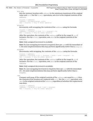 min, max
Sets the memory location with address to the minimum/maximum of the original
value and src0. For the atomic operations, sets dest to the original contents of the
address.
original = [address];
[address] = min/max(original, src0);
dest = original; // Only if atomic operation
wrapinc
Increments, with wrapping, the contents of the address using the formula:
original = [address];
[address] = (original >= src0) ? 0 : (original + 1);
dest = original; // Only for atomic operation
After the operation, the contents of the address will be in the range [0, src0]
inclusive. For the atomic operation, sets dest to the original contents of the
address.
Note: Only unsigned increment is available.
Note: If a non-wrapping increment is required, then use add with the immediate of
1. On some implementations this may perform significantly better than a wrapinc.
wrapdec
Decrements, with wrapping, the contents of the address using the formula:
original = [address];
[address] = ((original == 0) || (original > src0)) ? src0 : (original - 1);
dest = original; // Only for atomic operation
After the operation, the contents of the address will be in the range [0, src0]
inclusive. For the atomic operation, sets dest to the original contents of the
address.
Note: Only unsigned decrement is available.
Note: If a non-wrapping decrement is required, then use sub with the immediate
of 1. On some implementations this may perform significantly better than a
wrapdec.
cas
Compare and swap. If the original contents of the address are equal to src0, then
the contents of the location are replaced with src1. For the atomic operation, sets
dest to the original contents of the address, regardless of whether the replacement
was done.
original = [address];
[address] = (original == src0) ? src1 : original;
dest = original; // Only for atomic operation
  HSA Foundation Proprietary
PID: 49828 ∙ Rev: Version 1.0 Provisional ∙ 5 June 2014 HSA Programmer’s Reference Manual: HSAIL Virtual ISA and Programming
Model, Compiler Writer’s Guide, and Object Format (BRIG)
  Memory Operations 183
 