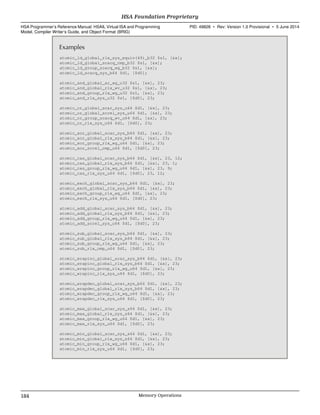 Examples
atomic_ld_global_rlx_sys_equiv(49)_b32 $s1, [&x];
atomic_ld_global_scacq_cmp_b32 $s1, [&x];
atomic_ld_group_scacq_wg_b32 $s1, [&x];
atomic_ld_scacq_sys_b64 $d1, [$d0];
atomic_and_global_ar_wg_u32 $s1, [&x], 23;
atomic_and_global_rlx_wv_u32 $s1, [&x], 23;
atomic_and_group_rlx_wg_u32 $s1, [&x], 23;
atomic_and_rlx_sys_u32 $s1, [$d0], 23;
atomic_or_global_scar_sys_u64 $d1, [&x], 23;
atomic_or_global_screl_sys_u64 $d1, [&x], 23;
atomic_or_group_scacq_wv_u64 $d1, [&x], 23;
atomic_or_rlx_sys_u64 $d1, [$d0], 23;
atomic_xor_global_scar_sys_b64 $d1, [&x], 23;
atomic_xor_global_rlx_sys_b64 $d1, [&x], 23;
atomic_xor_group_rlx_wg_u64 $d1, [&x], 23;
atomic_xor_screl_cmp_u64 $d1, [$d0], 23;
atomic_cas_global_scar_sys_b64 $d1, [&x], 23, 12;
atomic_cas_global_rlx_sys_b64 $d1, [&x], 23, 1;
atomic_cas_group_rlx_wg_u64 $d1, [&x], 23, 9;
atomic_cas_rlx_sys_u64 $d1, [$d0], 23, 12;
atomic_exch_global_scar_sys_b64 $d1, [&x], 23;
atomic_exch_global_rlx_sys_b64 $d1, [&x], 23;
atomic_exch_group_rlx_wg_u64 $d1, [&x], 23;
atomic_exch_rlx_sys_u64 $d1, [$d0], 23;
atomic_add_global_scar_sys_b64 $d1, [&x], 23;
atomic_add_global_rlx_sys_b64 $d1, [&x], 23;
atomic_add_group_rlx_wg_u64 $d1, [&x], 23;
atomic_add_screl_sys_u64 $d1, [$d0], 23;
atomic_sub_global_scar_sys_b64 $d1, [&x], 23;
atomic_sub_global_rlx_sys_b64 $d1, [&x], 23;
atomic_sub_group_rlx_wg_u64 $d1, [&x], 23;
atomic_sub_rlx_cmp_u64 $d1, [$d0], 23;
atomic_wrapinc_global_scar_sys_b64 $d1, [&x], 23;
atomic_wrapinc_global_rlx_sys_b64 $d1, [&x], 23;
atomic_wrapinc_group_rlx_wg_u64 $d1, [&x], 23;
atomic_wrapinc_rlx_sys_u64 $d1, [$d0], 23;
atomic_wrapdec_global_scar_sys_b64 $d1, [&x], 23;
atomic_wrapdec_global_rlx_sys_b64 $d1, [&x], 23;
atomic_wrapdec_group_rlx_wg_u64 $d1, [&x], 23;
atomic_wrapdec_rlx_sys_u64 $d1, [$d0], 23;
atomic_max_global_scar_sys_s64 $d1, [&x], 23;
atomic_max_global_rlx_sys_s64 $d1, [&x], 23;
atomic_max_group_rlx_wg_u64 $d1, [&x], 23;
atomic_max_rlx_sys_u64 $d1, [$d0], 23;
atomic_min_global_scar_sys_s64 $d1, [&x], 23;
atomic_min_global_rlx_sys_s64 $d1, [&x], 23;
atomic_min_group_rlx_wg_u64 $d1, [&x], 23;
atomic_min_rlx_sys_u64 $d1, [$d0], 23;
HSA Foundation Proprietary  
HSA Programmer’s Reference Manual: HSAIL Virtual ISA and Programming
Model, Compiler Writer’s Guide, and Object Format (BRIG)
PID: 49828 ∙ Rev: Version 1.0 Provisional ∙ 5 June 2014
184 Memory Operations  
 