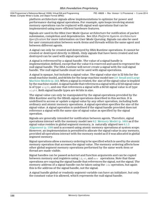 platform architecture signals allow implementations to optimize for power and
performance during signal operations. For example, spin loops involving atomic
memory operations can be replaced with signal wait operations that can be
implemented using more efficient hardware features.
Signals are used in the HSA User Mode Queue architecture for notification of packet
submission, completion and dependencies. See HSA Platform System Architecture
Specification for more information on User Mode Queuing. Signals can also be used
for user communication between work-items and threads within the same agent and
between different agents.
A signal can only be created and destroyed by HSA Runtime operations. It cannot be
created or destroyed directly in HSAIL. Only signals that have been created and not
destroyed can be used with signal operations.
A signal is referenced by a signal handle. The value of a signal handle is
implementation defined, except that the value 0 is reserved and used to represent the
null signal handle. The HSA runtime will never create a signal with the null signal
handle. The null signal handle must not be used with signal operations.
A signal is opaque, but includes a signal value. The signal value size is 32 bits for the
small machine model, and 64 bits for the large machine model (see 2.9 Small and Large
Machine Models (p. 24)). When a signal is created, the size of the signal value is implied
by the machine model. A signal handle that references a signal with a 32 bit signal value
is of type sig32, and one that references a signal with a 64 bit signal value is of type
sig64. Both signal handle types are 64 bits in size.
The signal value can only be manipulated by the signal operations provided by the
HSA Runtime and by the HSAIL signal operations described in this section. It is
undefined to access or update a signal value by any other operation, including both
ordinary and atomic memory operations. A signal operation specifies the size of the
signal value. A signal operation is undefined if the signal handle provided does not
reference a signal with the same size of signal value as specified by the signal
operation.
Signals are generally intended for notification between agents. Therefore, signal
operations interact with the memory model (see 6.2 Memory Model (p. 160)) as if the
signal value resides in global segment memory, is naturally aligned (see 6.1.3
Alignment (p. 159)) and is accessed using atomic memory operations at system scope.
However, an implementation is permitted to allocate the signal value in any memory,
provided all operations interact with the memory model as if it was allocated in global
segment memory.
Signal operations allow a memory ordering to be specified which is used by the atomic
memory operation that accesses the signal value. The memory ordering affects how
other global segment memory operations performed by the same work-item or
thread are made visible.
Signal handles can be passed as kernel and function arguments and can be copied
between memory and registers using ld, st, and mov operations. Note that these
operations are copying the signal handle that references the signal, not the signal. The
memory address of a signal handle can be taken using the lda operation, but again
this is the address of the signal handle, not the signal.
A signal handle global or readonly segment variable can have an initializer, but only
the constant value 0 is allowed, which represents the null signal handle.
HSA Foundation Proprietary  
HSA Programmer’s Reference Manual: HSAIL Virtual ISA and Programming
Model, Compiler Writer’s Guide, and Object Format (BRIG)
PID: 49828 ∙ Rev: Version 1.0 Provisional ∙ 5 June 2014
188 Memory Operations  
 