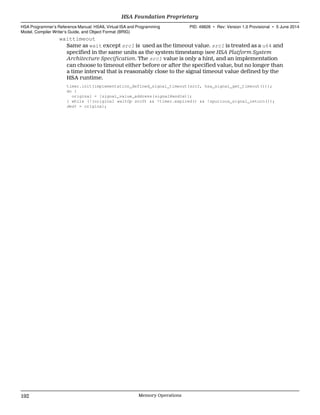 waittimeout
Same as wait except src1 is used as the timeout value. src1 is treated as a u64 and
specified in the same units as the system timestamp (see HSA Platform System
Architecture Specification. The src1 value is only a hint, and an implementation
can choose to timeout either before or after the specified value, but no longer than
a time interval that is reasonably close to the signal timeout value defined by the
HSA runtime.
timer.init(implementation_defined_signal_timeout(src1, hsa_signal_get_timeout()));
do {
original = [signal_value_address(signalHandle)];
} while (!(original waitOp src0) && !timer.expired() && !spurious_signal_return());
dest = original;
HSA Foundation Proprietary  
HSA Programmer’s Reference Manual: HSAIL Virtual ISA and Programming
Model, Compiler Writer’s Guide, and Object Format (BRIG)
PID: 49828 ∙ Rev: Version 1.0 Provisional ∙ 5 June 2014
192 Memory Operations  
 