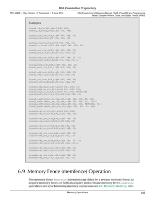 Examples
signal_ld_rlx_b64_sig64 $d2, $d0;
signal_ld_scacq_b32_sig32 $s2, $d1;
signal_and_scar_u64_sig64 $d2, $d0, 23;
signal_and_u32_sig32 $s2, $d1, 23;
signal_or_scar_u64_sig64 $d2, $d0, 23;
signal_or_screl_u32_sig32_sig32 $s2, $d1, 23;
signal_xor_scar_b64_sig64 $d2, $d0, 23;
signal_xor_rlx_b32_sig32 $s2, $d1, 23;
signal_cas_scar_b64_sig64 $d2, $d0, 23, 12;
signal_cas_rlx_b32_sig32 $s2, $d1, 23, 1;
signal_exch_scar_b64_sig64 $d2, $d0, 23;
signal_exch_rlx_b32_sig32 $s2, $d1, 23;
signal_add_scar_b64_sig64 $d2, $d0, 23;
signal_add_rlx_b32_sig32 $s2, $d1, 23;
signal_sub_scar_b64_sig64 $d2, $d0, 23;
signal_sub_rlx_b32_sig32 $s2, $d1, 23;
signal_wait_eq_rlx_s64_sig64 $d2, $d0, 23;
signal_wait_ne_rlx_s64_sig64 $d2, $d0, $d3;
signal_wait_lt_rlx_s32_sig32 $s2, $d1, WAVESIZE;
signal_wait_gte_rlx_s32_sig32 $s2, $d1, 23;
signal_waittimeout_eq_rlx_s64_sig64 $d2, $d0, 23, $d4;
signal_waittimeout_ne_rlx_s64_sig64 $d2, $d0, $d3, 1000;
signal_waittimeout_lt_rlx_s32_sig32 $s2, $d1, WAVESIZE, $d4;
signal_waittimeout_gte_rlx_s32_sig32 $s2, $d1, 23, $d4;
signalnoret_st_rlx_b64_sig64 $d0, $d2;
signalnoret_st_screl_b32_sig32 $d1, $s2;
signalnoret_and_scar_b64_sig64 $d0, 23;
signalnoret_and_rlx_b32_sig32 $d1, 23;
signalnoret_or_scar_b64_sig64 $d0, 23;
signalnoret_or_screl_b32_sig32 $d1, 23;
signalnoret_xor_scar_b64_sig64 $d0, 23;
signalnoret_xor_rlx_b32_sig32 $d1, 23;
signalnoret_cas_scar_b64_sig64 $d0, 23, 12;
signalnoret_cas_rlx_b32_sig32 $d1, 23, 1;
signalnoret_add_scar_u64_sig64 $d0, 23;
signalnoret_add_rlx_s32_sig32 $d1, 23;
signalnoret_sub_scar_u64_sig64 $d0, 23;
signalnoret_sub_rlx_s32_sig32 $d1, 23;
6.9 Memory Fence (memfence) Operation
The memory fence (memfence) operation can either be a release memory fence, an
acquire memory fence, or both an acquire and a release memory fence. memfence
operations are synchronizing memory operations (see 6.2 Memory Model (p. 160)).
  HSA Foundation Proprietary
PID: 49828 ∙ Rev: Version 1.0 Provisional ∙ 5 June 2014 HSA Programmer’s Reference Manual: HSAIL Virtual ISA and Programming
Model, Compiler Writer’s Guide, and Object Format (BRIG)
  Memory Operations 193
 
