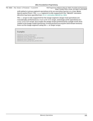 with global or group segment operations is by an execution barrier or a User Mode
Queue packet fence. The image segment is only supported if the "IMAGE" extension
directive has been specified (see 13.1.2 extension IMAGE (p. 292)).
The wi scope is only supported for the image segment. Image read operations are
conceptually performed at a read-work-item scope, and image write operations at a
write-work-item scope. So to make the image writes performed by a single work-item
visible to the image reads it performs, it must perform an acquire and release memory
fence on the image segment using the wi or larger scope.
Examples
memfence_scacq_global(sys);
memfence_screl_group(wg);
memfence_scacq_global(cmp)_group(wg);
memfence_scar_image(wi);
memfence_scar_group(wg)_global(wg);
  HSA Foundation Proprietary
PID: 49828 ∙ Rev: Version 1.0 Provisional ∙ 5 June 2014 HSA Programmer’s Reference Manual: HSAIL Virtual ISA and Programming
Model, Compiler Writer’s Guide, and Object Format (BRIG)
  Memory Operations 195
 