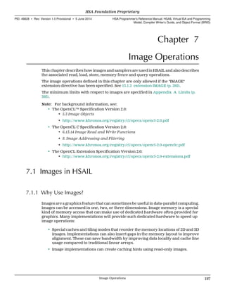 Chapter 7
Image Operations
This chapter describes how images and samplers are used in HSAIL and also describes
the associated read, load, store, memory fence and query operations.
The image operations defined in this chapter are only allowed if the "IMAGE"
extension directive has been specified. See 13.1.2 extension IMAGE (p. 292).
The minimum limits with respect to images are specified in Appendix A Limits (p.
393).
Note: For background information, see:
• The OpenCL™ Specification Version 2.0:
• 5.3 Image Objects
• http://www.khronos.org/registry/cl/specs/opencl-2.0.pdf
• The OpenCL C Specification Version 2.0:
• 6.13.14 Image Read and Write Functions
• 8. Image Addressing and Filtering
• http://www.khronos.org/registry/cl/specs/opencl-2.0-openclc.pdf
• The OpenCL Extension Specification Version 2.0:
• http://www.khronos.org/registry/cl/specs/opencl-2.0-extensions.pdf
7.1 Images in HSAIL
7.1.1 Why Use Images?
Images are a graphics feature that can sometimes be useful in data-parallel computing.
Images can be accessed in one, two, or three dimensions. Image memory is a special
kind of memory access that can make use of dedicated hardware often provided for
graphics. Many implementations will provide such dedicated hardware to speed up
image operations:
• Special caches and tiling modes that reorder the memory locations of 2D and 3D
images. Implementations can also insert gaps in the memory layout to improve
alignment. These can save bandwidth by improving data locality and cache line
usage compared to traditional linear arrays.
• Image implementations can create caching hints using read-only images.
  HSA Foundation Proprietary
PID: 49828 ∙ Rev: Version 1.0 Provisional ∙ 5 June 2014 HSA Programmer’s Reference Manual: HSAIL Virtual ISA and Programming
Model, Compiler Writer’s Guide, and Object Format (BRIG)
  Image Operations 197
 