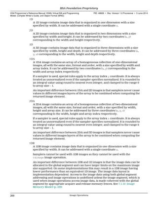 1D
A 1D image contains image data that is organized in one dimension with a size
specified by width. It can be addressed with a single coordinate x.
2D
A 2D image contains image data that is organized in two dimensions with a size
specified by width and height. It can be addressed by two coordinates (x, y)
corresponding to the width and height respectively.
3D
A 3D image contains image data that is organized in three dimensions with a size
specified by width, height and depth. It can be addressed by three coordinates (x,
y, z) corresponding to the width, height and depth respectively.
1DA
A 1DA image contains an array of a homogeneous collection of one-dimensional
images, all with the same size, format and order, with a size specified by width and
array index. It can be addressed by two coordinates (x, y) corresponding to the
width and array index respectively.
If a sampler is used, special rules apply to the array index y coordinate. It is always
treated as unnormalized even if the sampler specifies normalized. It is rounded to
an integral value using round to nearest even integer, and clamped to the range 0
to array size − 1.
An important difference between 1DA and 2D images is that samplers never cause
values in different images layers of the array to be combined when computing the
returned image element.
2DA
A 2DA image contains an array of a homogeneous collection of two-dimensional
images, all with the same size, format and order, with a size specified by width,
height and array size. It can be addressed by three coordinates (x, y, z)
corresponding to the width, height and array index respectively.
If a sampler is used, special rules apply to the array index z coordinate. It is always
treated as unnormalized even if the sampler specifies normalized. It is rounded to
an integral value using round to nearest even integer, and clamped to the range 0
to array size − 1.
An important difference between 2DA and 3D images is that samplers never cause
values in different images layers of the array to be combined when computing the
returned image element.
1DB
A 1DB image contains image data that is organized in one dimension with a size
specified by width. It can be addressed with a single coordinate x.
Samplers cannot be used with 1DB images so they cannot be used with the
rdimage image operation.
An important difference between 1DB and 1D images is that the image data can be
allocated in the global segment and can have larger limits on the maximum image
size supported. On some implementations this may result in a 1DB image having
lower performance than an equivalent 1D image. The image data layout is
implementation dependent. Access to the image data using both global segment
addressing and image operations is undefined unless the image segment, which is
used when image operations access image data, is made coherent with the global
segment by appropriate acquire and release memory fences. See 7.1.10 Image
Memory Model (p. 220)
HSA Foundation Proprietary  
HSA Programmer’s Reference Manual: HSAIL Virtual ISA and Programming
Model, Compiler Writer’s Guide, and Object Format (BRIG)
PID: 49828 ∙ Rev: Version 1.0 Provisional ∙ 5 June 2014
200 Image Operations  
 