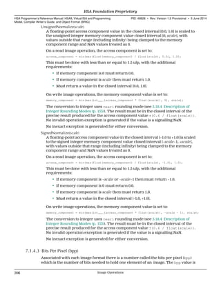 UnsignedNormalize(scale)
A floating-point access component value in the closed internal [0.0, 1.0] is scaled to
the unsigned integer memory component value closed interval [0, scale], with
values outside that range (including infinity) being clamped to the memory
component range and NaN values treated as 0.
On a read image operation, the access component is set to:
access_component = min(max(float(memory_component) / float(scale), 0.0), 1.0);
This must be done with less than or equal to 1.5 ulp, with the additional
requirements:
• If memory component is 0 must return 0.0.
• If memory component is scale then must return 1.0.
• Must return a value in the closed interval [0.0, 1.0].
On write image operations, the memory component value is set to:
memory_component = min(max(intneari(access_component * float(scale)), 0), scale);
The conversion to integer uses neari rounding mode (see 5.18.4 Description of
Integer Rounding Modes (p. 153)). The result must be in the closed interval of the
precise result produced for the access component value ±(0.6 / float(scale)).
No invalid operation exception is generated if the value is a signalling NaN.
No inexact exception is generated for either conversion.
SignedNormalize(scale)
A floating-point access component value in the closed interval [−1.0 to +1.0] is scaled
to the signed integer memory component value closed interval [−scale−1, +scale],
with values outside that range (including infinity) being clamped to the memory
component range and NaN values treated as 0.
On a read image operation, the access component is set to:
access_component = min(max(float(memory_component) / float(scale), −1.0), 1.0);
This must be done with less than or equal to 1.5 ulp, with the additional
requirements:
• If memory component is −scale or −scale−1 then must return −1.0.
• If memory component is 0 must return 0.0.
• If memory component is scale then must return 1.0.
• Must return a value in the closed interval [-1.0, +1.0].
On write image operations, the memory component value is set to:
memory_component = min(max(intneari(access_component * float(scale)), −scale − 1), scale);
The conversion to integer uses neari rounding mode (see 5.18.4 Description of
Integer Rounding Modes (p. 153)). The result must be in the closed interval of the
precise result produced for the access component value ±(0.6 / float(scale)).
No invalid operation exception is generated if the value is a signalling NaN.
No inexact exception is generated for either conversion.
7.1.4.3 Bits Per Pixel (bpp)
Associated with each image format there is a number called the bits per pixel (bpp)
which is the number of bits needed to hold one element of an image. The bpp value is
HSA Foundation Proprietary  
HSA Programmer’s Reference Manual: HSAIL Virtual ISA and Programming
Model, Compiler Writer’s Guide, and Object Format (BRIG)
PID: 49828 ∙ Rev: Version 1.0 Provisional ∙ 5 June 2014
206 Image Operations  
 
