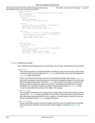normalization(coord) {
switch (coordis_array_index ? unnormalized : normalization_mode) {
case unnormalized:
switch (coorddata_type) {
case u32:
switch (filter_mode) {
case nearest: return float(coord);
}
case s32:
switch (coordis_array_index ? nearest : filter_mode) {
case nearest: return float(coord);
case linear: return float(coord) - 0.5;
}
case f32:
if (coordis_nan or coordis_infinity) return is_undefined;
switch (coordis_array_index ? nearest : filter_mode) {
case nearest: return coord;
case linear: return coord - 0.5;
}
}
}
case normalized:
switch (coorddata_type) {
case f32:
if (coordis_nan or coordis_infinity) return is_undefined;
switch (filter_mode) {
case nearest: return coord * coorddim;
case linear: return (coord * coorddim) - 0.5;
}
}
}
}
7.1.6.2 Addressing Mode
The coordinate addressing mode controls how out of range coordinates are processed:
undefined
The image operation is undefined if the coordinate value is out of range. This mode
is always used for all coordinates of stimage, and for the non-array coordinates of
ldimage image operations.
If the coordinates are always known to be inside the image, then using undefined
can result in improved performance as it allows the implementation to use the most
efficient addressing mode. Note that linear filter mode can result in coordinates
being accessed outside the image even if the coordinates specified to the image
operation are inside the image, so using an addressing mode of undefined may
result in unpredictable values at the edge of the image.
clamp_to_edge
Out of range coordinates are clamped to the edge of the image. This mode is always
used by the rdimage image operation for an array index coordinate regardless of
the addressing mode specified by the sampler. It is also always used for an array
index coordinate of the ldimage image operation.
clamp_to_border
If any coordinate used to access an image element is out of range then the border
color associated with the channel order of the image is used (see Table 9–2 (p.
201)).
HSA Foundation Proprietary  
HSA Programmer’s Reference Manual: HSAIL Virtual ISA and Programming
Model, Compiler Writer’s Guide, and Object Format (BRIG)
PID: 49828 ∙ Rev: Version 1.0 Provisional ∙ 5 June 2014
210 Image Operations  
 