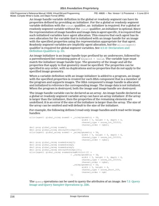 An image handle variable definition in the global or readonly segment can have its
properties defined by providing an initializer. For the a global or readonly segment
variable definition with the const qualifier, an initializer is required. For a global or
readonly segment variable without the const qualifier, an initializer is optional. Since
the representation of image handles and image data is agent specific, it is required that
such initialized variables have agent allocation. This ensures that each agent has its
own allocation for the variable that is initialized with an image handle for an image
with the specified properties using the representation appropriate for that agent.
Readonly segment variables are implicitly agent allocation, but the alloc(agent)
qualifier is required for global segment variables. See 4.3.10 Declaration and
Definition Qualifiers (p. 53).
An image initializer is an image handle type prefixed by an underscore, followed by
a parenthesized list containing pairs of keyword = value. The variable type must
match the initializer image handle type. The geometry of the image and all the
properties that apply to that geometry must be specified. The properties can be
specified in any order, with no duplications and no properties that do not apply to the
specified image geometry.
When a variable definition with an image initializer is added to a program, an image
with the specified properties is created for each HSA component that is a member of
the program and supports images. The HSA component's image handle is allocated
and initialized to reference the corresponding image. The image data is not initialized.
When the program is destroyed, both the image and image handle are destroyed.
The image handle variable can be declared as an array. An image handle declared as
a global or readonly segment variable array can have an array initializer. If the array
is larger than the initializer, then the properties of the remaining elements are
undefined. It is an error if the size of the initializer is larger than the array. The size of
the array can be omitted and will default to the size of the initializer.
For example, the following defines 3 read-only image handles and 6 read-write image
handles:
alloc(agent) global_roimg &name0 = _roimg(geometry = 3d,
width = 5, height = 4, depth = 6,
channel_type = unorm_int_101010,
channel_order = rgbx);
decl prog global_roimg &name1;
decl prog global_roimg &ArrayOfroimgs[10];
alloc(agent) global_woimg &name3 = _woimg(geometry = 3d,
width = 5, height = 4, depth = 6,
channel_type = unorm_int_101010,
channel_order = rgbx);
decl prog global_rwimg &namedrwimg12;
decl prog global_rwimg &namedrwimg2;
decl prog global_rwimg &namedrwimg3;
decl prog global_rwimg &ArrayOfrwimgs[10];
alloc(agent) global_rwimg &namedrwimgWithInit[2] =
{ _rwimg(geometry = 3d,
width = 5, height = 4, depth = 6,
channel_type = unorm_int_101010,
channel_order = rgbx),
_rwimg(geometry = 2d,
width = 5, height = 4,
channel_type = unorm_short_555,
channel_order = rgb)
};
The query operations can be used to query the attributes of an image. See 7.5 Query
Image and Query Sampler Operations (p. 228).
HSA Foundation Proprietary  
HSA Programmer’s Reference Manual: HSAIL Virtual ISA and Programming
Model, Compiler Writer’s Guide, and Object Format (BRIG)
PID: 49828 ∙ Rev: Version 1.0 Provisional ∙ 5 June 2014
216 Image Operations  
 