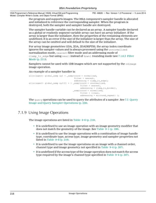 the program and supports images. The HSA component's sampler handle is allocated
and initialized to reference the corresponding sampler. When the program is
destroyed, both the sampler and sampler handle are destroyed.
The sampler handle variable can be declared as an array. A sampler handle declared
as a global or readonly segment variable array can have an array initializer. If the
array is larger than the initializer, then the properties of the remaining elements are
undefined. It is an error if the size of the initializer is larger than the array. The size of
the array can be omitted and will default to the size of the initializer.
For array image geometries (1DA, 2DA, 2DADEPTH), the array index coordinate
ignores the sampler values and is always processed using the unnormalized
normalization mode, nearest filter mode and an addressing mode of
clamp_to_edge but using neari instead of downi rounding mode (see 7.1.6.3 Filter
Mode (p. 211)).
Samplers cannot be used with 1DB images which are not supported by the rdimage
image operation.
An example of a sampler handler is:
alloc(agent) global_samp &y1 = _samp(coord = normalized,
filter = nearest,
addressing = clamp_to_edge);
alloc(agent) global_samp &y2[2] = { _samp(coord = unnormalized,
filter = nearest,
addressing = clamp_to_border),
_samp(coord = normalized,
filter = linear,
addressing = mirrored_repeat) };
The query operations can be used to query the attributes of a sampler. See 7.5 Query
Image and Query Sampler Operations (p. 228).
7.1.9 Using Image Operations
The image operations are listed in Table 9–6 (p. 219).
• It is undefined to use an image operation with an image geometry modifier that
does not match the geometry of the image. See Table 9–1 (p. 199).
• It is undefined to use the image operations with a combination of image handle
type, coordinate type, access type, image geometry and sampler properties not
listed in Table 9–6 (p. 219).
• It is undefined to use the image operations on an image with a channel order,
channel type and image geometry not specified in Table 9–4 (p. 207).
• It is undefined if the access type of the image operation does not match the access
type required by the image's channel type specified in Table 9–4 (p. 207).
HSA Foundation Proprietary  
HSA Programmer’s Reference Manual: HSAIL Virtual ISA and Programming
Model, Compiler Writer’s Guide, and Object Format (BRIG)
PID: 49828 ∙ Rev: Version 1.0 Provisional ∙ 5 June 2014
218 Image Operations  
 