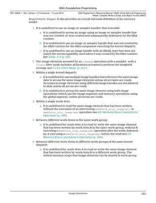 Requirement: Images. It also provides an overall informal definition of the memory
model.
1. It is undefined to use an image or sampler handler that is invalid:
a. It is undefined to access an image using an image or sampler handle that
was not created, or was created and subsequently destroyed, by the HSA
runtime.
b. It is undefined to use an image or sampler handle that was not created by
the HSA runtime for the HSA component executing the kernel dispatch.
c. It is undefined to use an image handle with an HSAIL type that does not
match the access capability used when it was created by the HSA runtime.
See Table 9–5 (p. 215).
2. The image elements accessed by an rdimage operation with a sampler with a
linear filter mode includes all locations accessed to perform the weighted
average (see 7.1.6.3 Filter Mode (p. 211) ).
3. Within a single kernel dispatch:
a. It is undefined to use multiple image handles that reference the same image
data to access the same image elements unless all accesses are reads.
Accesses to image elements using different image handles are not allowed
to alias unless all access are reads.
b. It is undefined to access the same image element using both image
operations (which use the image segment) and memory operations using
the global segment, unless all access are reads.
4. Within a single work-item:
a. It is undefined to read the same image element that has been written,
without the execution of an intervening memfence_scar_image(wi) or
memfence_scar_image(wg) operation (see 6.9 Memory Fence (memfence)
Operation (p. 193)).
5. Between different work-items in the same work-group:
a. It is undefined for work-item A to read or write the same image element
that has been written by work-item B in the same work-group, without B
executing a memfence_scar_image(wg) operation after the write, followed
by A executing a memfence_scar_image(wg) before the read (see 6.9
Memory Fence (memfence) Operation (p. 193)).
6. Between different work-items in different work-groups of the same kernel
dispatch:
a. It is undefined for work-item A to read or write the same image element
that has been written by work-item B in a different work-group. The
widest memory scope that image elements can be shared is work-group.
  HSA Foundation Proprietary
PID: 49828 ∙ Rev: Version 1.0 Provisional ∙ 5 June 2014 HSA Programmer’s Reference Manual: HSAIL Virtual ISA and Programming
Model, Compiler Writer’s Guide, and Object Format (BRIG)
  Image Operations 221
 