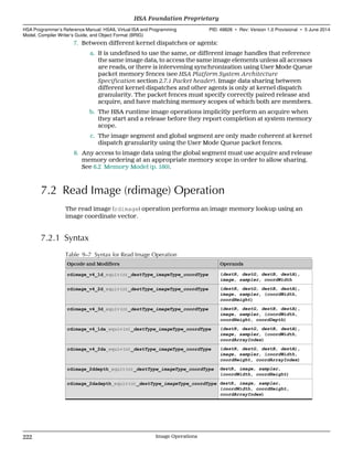 7. Between different kernel dispatches or agents:
a. It is undefined to use the same, or different image handles that reference
the same image data, to access the same image elements unless all accesses
are reads, or there is intervening synchronization using User Mode Queue
packet memory fences (see HSA Platform System Architecture
Specification section 2.7.1 Packet header). Image data sharing between
different kernel dispatches and other agents is only at kernel dispatch
granularity. The packet fences must specify correctly paired release and
acquire, and have matching memory scopes of which both are members.
b. The HSA runtime image operations implicitly perform an acquire when
they start and a release before they report completion at system memory
scope.
c. The image segment and global segment are only made coherent at kernel
dispatch granularity using the User Mode Queue packet fences.
8. Any access to image data using the global segment must use acquire and release
memory ordering at an appropriate memory scope in order to allow sharing.
See 6.2 Memory Model (p. 160).
7.2 Read Image (rdimage) Operation
The read image (rdimage) operation performs an image memory lookup using an
image coordinate vector.
7.2.1 Syntax
Table 9–7 Syntax for Read Image Operation
Opcode and Modifiers Operands
rdimage_v4_1d_equiv(n)_destType_imageType_coordType (destR, destG, destB, destA),
image, sampler, coordWidth
rdimage_v4_2d_equiv(n)_destType_imageType_coordType (destR, destG, destB, destA),
image, sampler, (coordWidth,
coordHeight)
rdimage_v4_3d_equiv(n)_destType_imageType_coordType (destR, destG, destB, destA),
image, sampler, (coordWidth,
coordHeight, coordDepth)
rdimage_v4_1da_equiv(n)_destType_imageType_coordType (destR, destG, destB, destA),
image, sampler, (coordWidth,
coordArrayIndex)
rdimage_v4_2da_equiv(n)_destType_imageType_coordType (destR, destG, destB, destA),
image, sampler, (coordWidth,
coordHeight, coordArrayIndex)
rdimage_2ddepth_equiv(n)_destType_imageType_coordType destR, image, sampler,
(coordWidth, coordHeight)
rdimage_2dadepth_equiv(n)_destType_imageType_coordType destR, image, sampler,
(coordWidth, coordHeight,
coordArrayIndex)
HSA Foundation Proprietary  
HSA Programmer’s Reference Manual: HSAIL Virtual ISA and Programming
Model, Compiler Writer’s Guide, and Object Format (BRIG)
PID: 49828 ∙ Rev: Version 1.0 Provisional ∙ 5 June 2014
222 Image Operations  
 
