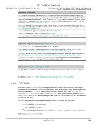 Explanation of Modifiers
v4: If present, specifies the operation returns 4 components, otherwise only 1 component is returned.
1d, 2d, 3d, 1da, 2da, 2ddepth, 2dadepth: Image geometry. Specifies the number and meaning of coordinates
required to access an image element. Can be 1d (width); 2d or 2ddepth (width and height); 3d (width, height,
and depth); 1da (width and array index); or 2da or 2dadepth (width, height and array index). 1db is not
supported. See 7.1.3 Image Geometry (p. 199).
equiv(n): Optional: n is an equivalence class. Used to specify the equivalence class of the image data
memory locations being accessed. If omitted, class 0 is used indicating may alias any memory location. See
6.1.4 Equivalence Classes (p. 160).
destType: Destination type: u32, s32, or f32. See Table 6–2 (p. 79).
imageType: Image object type: roimg. See Table 6–4 (p. 81).
coordType: Source coordinate element type: s32 or f32. See Table 6–2 (p. 79).
Explanation of Operands (see 4.16 Operands (p. 86))
destR, destG, destB, destA: Destination. Must be an s register.
image: A source operand d register that contains a value of an image object of type imageType. See 7.1.7
Image Creation and Image Handles (p. 214) and 7.1.9 Using Image Operations (p. 218).
sampler: A source operand d register that contains a value of a sampler object. It is always of type samp.
See 7.1.8 Sampler Creation and Sampler Handles (p. 217) and 7.1.9 Using Image Operations (p. 218).
coordWidth, coordHeight, coordDepth, coordArrayIndex: A source s register, immediate value or
WAVESIZE of type coordType that specifies the coordinates being read.
Exceptions (see Chapter 12 Exceptions (p. 285))
Invalid address exceptions are allowed. May generate a memory exception if image data is unaligned.
For BRIG syntax, see 18.7.3 BRIG Syntax for Image Operations (p. 374).
7.2.2 Description
The read image (rdimage) operation performs an image memory lookup using an
image coordinate vector. The operation loads data from a read-only image, specified
by source operand image at coordinates given by source operands coordWidth,
coordHeight, coordDepth, and coordArrayIndex, into destination operands destR,
destG, destB, and destA. A sampler specified by source operand sampler defines how
to process the read.
rdimage used with integer coordinates has restrictions on the sampler:
• coord must be unnormalized.
• filter must be nearest.
• The boundary mode must be undefined, clamp_to_edge or clamp_to_border.
1DB images are not supported.
  HSA Foundation Proprietary
PID: 49828 ∙ Rev: Version 1.0 Provisional ∙ 5 June 2014 HSA Programmer’s Reference Manual: HSAIL Virtual ISA and Programming
Model, Compiler Writer’s Guide, and Object Format (BRIG)
  Image Operations 223
 
