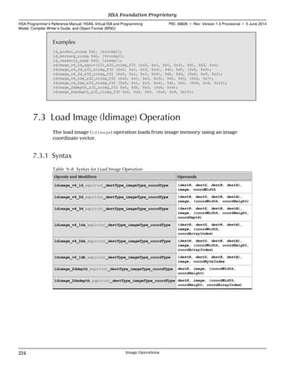 Examples
ld_global_roimg $d1, [&roimg1];
ld_kernarg_roimg $d2, [%roimg2];
ld_readonly_samp $d3, [&samp1];
rdimage_v4_1d_equiv(12)_s32_roimg_f32 ($s0, $s1, $s5, $s3), $d1, $d3, $s6;
rdimage_v4_2d_s32_roimg_f32 ($s0, $s1, $s3, $s4), $d2, $d3, ($s6, $s9);
rdimage_v4_3d_s32_roimg_f32 ($s0, $s1, $s3, $s4), $d2, $d3, ($s6, $s9, $s2);
rdimage_v4_1da_s32_roimg_f32 ($s0, $s1, $s2, $s3), $d1, $d3, ($s6, $s7);
rdimage_v4_2da_s32_roimg_f32 ($s0, $s1, $s3, $s4), $d1, $d3, ($s6, $s9, $s12);
rdimage_2ddepth_s32_roimg_f32 $s0, $d2, $d3, ($s6, $s9);
rdimage_2dadepth_s32_roimg_f32 $s0, $d2, $d3, ($s6, $s9, $s10);
7.3 Load Image (ldimage) Operation
The load image (ldimage) operation loads from image memory using an image
coordinate vector.
7.3.1 Syntax
Table 9–8 Syntax for Load Image Operation
Opcode and Modifiers Operands
ldimage_v4_1d_equiv(n)_destType_imageType_coordType (destR, destG, destB, destA),
image, coordWidth
ldimage_v4_2d_equiv(n)_destType_imageType_coordType (destR, destG, destB, destA),
image, (coordWidth, coordHeight)
ldimage_v4_3d_equiv(n)_destType_imageType_coordType (destR, destG, destB, destA),
image, (coordWidth, coordHeight,
coordDepth)
ldimage_v4_1da_equiv(n)_destType_imageType_coordType (destR, destG, destB, destA),
image, (coordWidth,
coordArrayIndex)
ldimage_v4_2da_equiv(n)_destType_imageType_coordType (destR, destG, destB, destA),
image, (coordWidth, coordHeight,
coordArrayIndex)
ldimage_v4_1db_equiv(n)_destType_imageType_coordType (destR, destG, destB, destA),
image, coordByteIndex
ldimage_2ddepth_equiv(n)_destType_imageType_coordType destR, image, (coordWidth,
coordHeight)
ldimage_2dadepth_equiv(n)_destType_imageType_coordType destR, image, (coordWidth,
coordHeight, coordArrayIndex)
HSA Foundation Proprietary  
HSA Programmer’s Reference Manual: HSAIL Virtual ISA and Programming
Model, Compiler Writer’s Guide, and Object Format (BRIG)
PID: 49828 ∙ Rev: Version 1.0 Provisional ∙ 5 June 2014
224 Image Operations  
 