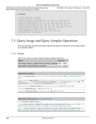 Examples
ld_global_woimg $d1, [&roimg1];
ld_global_rwimg $d2, [&rwimg1];
stimage_v4_1d_equiv(12)_f32_woimg_u32 ($s1, $s2, $s3, $s4), $d1, $s4;
stimage_v4_2d_f32_woimg_u32 ($s1, $s2, $s3, $s4), $d1, ($s4, $s5);
stimage_v4_3d_f32_woimg_u32 ($s1, $s2, $s3, $s4), $d1, ($s4, $s5, $s6);
stimage_v4_1da_f32_rwimg_u32 ($s1, $s2, $s3, $s4), $d2, ($s4, $s5);
stimage_v4_2da_f32_rwimg_u32 ($s1, $s2, $s3, $s4), $d2, ($s4, $s5, $s6);
stimage_v4_1db_f32_rwimg_u32 ($s1, $s2, $s3, $s4), $d2, $s4;
stimage_2ddepth_f32_rwimg_u32 $s1, $d2, ($s4, $s5);
stimage_2dadepth_f32_rwimg_u32 $s1, $d2, ($s4, $s5, $s6);
st_arg_rwimg $d2, [%rwimg_arg1];
7.5 Query Image and Query Sampler Operations
The query image and query sampler operations query an attribute of an image object
or a sampler object.
7.5.1 Syntax
Table 9–10 Syntax for Query Image and Query Sampler Operations
Opcode Operands
queryimage_geometry_imageProperty_destType_imageType dest, image
querysampler_samplerProperty_destType dest, sampler
Explanation of Modifiers
geometry: Image geometry: 1d, 2d, 3d, 1da, 2da, 1db, 2ddepth, 2dadepth. See 7.1.3 Image Geometry (p.
199).
imageProperty: Image property: width, height, depth, array, channelorder, channeltype. height only
allowed if geometry is 2D, 3D, 2DA, 2DDEPTH or 2DADEPTH; depth only allowed if geometry is 3D; array
only allowed if geometry is 1DA, 2DA or 2DADEPTH. See Table 9–11 (p. 229).
samplerProperty: Sampler property: addressing, coord, filter. See Table 9–12 (p. 229).
destType: Destination type: u32. See Table 6–2 (p. 79).
imageType: Image object type: roimg, woimg, rwimg. See Table 6–4 (p. 81).
Explanation of Operands (see 4.16 Operands (p. 86))
dest: Destination register of type u32.
image: A source operand d register that contains a value of an image object of type imageType. See 7.1.7
Image Creation and Image Handles (p. 214) and 7.1.9 Using Image Operations (p. 218).
sampler: A source operand d register that contains a value of a sampler object. It is always of type samp.
See 7.1.8 Sampler Creation and Sampler Handles (p. 217) and 7.1.9 Using Image Operations (p. 218).
HSA Foundation Proprietary  
HSA Programmer’s Reference Manual: HSAIL Virtual ISA and Programming
Model, Compiler Writer’s Guide, and Object Format (BRIG)
PID: 49828 ∙ Rev: Version 1.0 Provisional ∙ 5 June 2014
228 Image Operations  
 