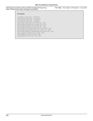 Examples
ld_global_rwimg $d1, [&rwimg1];
ld_kernarg_roimg $d2, [%roimg2];
ld_kernarg_woimg $d3, [%woimg2];
ld_readonly_samp $d4, [&samp1];
queryimage_1d_width_u32_rwimg $s1, $d1;
queryimage_2d_height_u32_rwimg $s0, $d1;
queryimage_3d_depth_u32_rwimg $s0, $d1;
queryimage_1da_array_u32_roimg $s1, $d2;
queryimage_2da_channelorder_u32_roimg $s0, $d2;
queryimage_1db_channeltype_u32_roimg $s0, $d2;
queryimage_2ddepth_channeltype_u32_woimg $s0, $d3;
querysampler_addressing_u32 $s0, $d4;
querysampler_coord_u32 $s0, $d4;
querysampler_filter_u32 $s0, $d4;
HSA Foundation Proprietary  
HSA Programmer’s Reference Manual: HSAIL Virtual ISA and Programming
Model, Compiler Writer’s Guide, and Object Format (BRIG)
PID: 49828 ∙ Rev: Version 1.0 Provisional ∙ 5 June 2014
230 Image Operations  
 