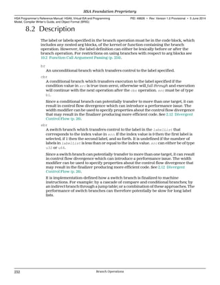 8.2 Description
The label or labels specified in the branch operation must be in the code block, which
includes any nested arg blocks, of the kernel or function containing the branch
operation. However, the label definition can either be lexically before or after the
branch operation. For restrictions on using branches with respect to arg blocks see
10.2 Function Call Argument Passing (p. 254).
br
An unconditional branch which transfers control to the label specified.
cbr
A conditional branch which transfers execution to the label specified if the
condition value in src is true (non-zero), otherwise will fall through and execution
will continue with the next operation after the cbr operation. src must be of type
b1.
Since a conditional branch can potentially transfer to more than one target, it can
result in control flow divergence which can introduce a performance issue. The
width modifier can be used to specify properties about the control flow divergence
that may result in the finalizer producing more efficient code. See 2.12 Divergent
Control Flow (p. 26).
sbr
A switch branch which transfers control to the label in the labelList that
corresponds to the index value in src. If the index value is 0 then the first label is
selected, if 1 then the second label, and so forth. It is undefined if the number of
labels in labelList is less than or equal to the index value. src can either be of type
u32 or u64.
Since a switch branch can potentially transfer to more than one target, it can result
in control flow divergence which can introduce a performance issue. The width
modifier can be used to specify properties about the control flow divergence that
may result in the finalizer producing more efficient code. See 2.12 Divergent
Control Flow (p. 26).
It is implementation-defined how a switch branch is finalized to machine
instructions. For example: by a cascade of compare and conditional branches; by
an indirect branch through a jump table; or a combination of these approaches. The
performance of switch branches can therefore potentially be slow for long label
lists.
HSA Foundation Proprietary  
HSA Programmer’s Reference Manual: HSAIL Virtual ISA and Programming
Model, Compiler Writer’s Guide, and Object Format (BRIG)
PID: 49828 ∙ Rev: Version 1.0 Provisional ∙ 5 June 2014
232 Branch Operations  
 