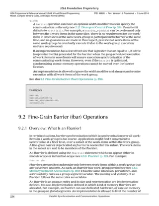 width
A barrier operation can have an optional width modifier that can specify the
communication uniformity (see 2.12 Divergent Control Flow (p. 26)). If omitted it
defaults to width(all). For example, a barrier_width(n) can be performed only
between the n work-items in the same slice. There is no requirement for the work-
items in other slices of the same work-group to participate in the barrier at the same
time, and no guarantees are made in this respect, provided all work-items of the
same work-group do eventually execute it (due to the work-group execution
uniform requirement).
If an implementation has a wavefront size that is greater than or equal to n, it is free
to optimize the ISA generated for the barrier when the gang-scheduled execution
of work-items in wavefronts will ensure execution synchronization of the
communicating work-items. However, even if the barrier is optimized,
synchronizing atomic memory operations cannot be moved over the barrier
location.
An implementation is allowed to ignore the width modifier and always synchronize
execution with all work-items of the work-group.
See also 9.2 Fine-Grain Barrier (fbar) Operations (p. 236).
Examples
barrier;
barrier_width(64);
barrier_width(WAVESIZE);
wavebarrier;
9.2 Fine-Grain Barrier (fbar) Operations
9.2.1 Overview: What Is an Fbarrier?
In certain situations, barrier synchronization (which is synchronization over all work-
items in a work-group) is too coarse. Applications might find it convenient to
synchronize at a finer level, over a subset of the work-items within the work-group.
A fine-grain barrier object called an fbarrier is needed for this subset. The work-items
in the subset are said to be members of the fbarrier.
An fbarrier is defined using the fbarrier statement which can appear either in
module scope or in function scope (see 4.3.9 Fbarrier (p. 52)). For example:
fbarrier &fb;
Fbarriers are used to synchronize only between work-items within a work-group that
are wavefront uniform. As such, an fbarrier has work-group persistence (see 2.8.4
Memory Segment Access Rules (p. 20)): it has the same allocation, persistence, and
addressability rules as a group segment variable. The naming and visibility of an
fbarrier follows the same rules as variables.
An fbarrier is an opaque entity and its size and representation are implementation-
defined. It is also implementation-defined in which kind of memory fbarriers are
allocated. For example, an fbarrier can use dedicated hardware, or can use memory
in the group or global segments. An implementation is allowed to limit the number of
HSA Foundation Proprietary  
HSA Programmer’s Reference Manual: HSAIL Virtual ISA and Programming
Model, Compiler Writer’s Guide, and Object Format (BRIG)
PID: 49828 ∙ Rev: Version 1.0 Provisional ∙ 5 June 2014
236 Parallel Synchronization and Communication Operations  
 