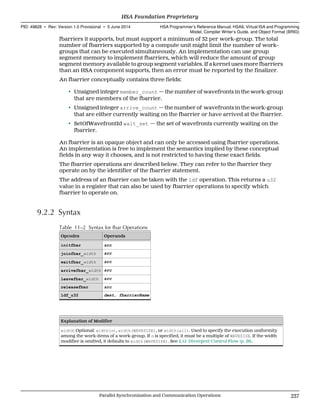 fbarriers it supports, but must support a minimum of 32 per work-group. The total
number of fbarriers supported by a compute unit might limit the number of work-
groups that can be executed simultaneously. An implementation can use group
segment memory to implement fbarriers, which will reduce the amount of group
segment memory available to group segment variables. If a kernel uses more fbarriers
than an HSA component supports, then an error must be reported by the finalizer.
An fbarrier conceptually contains three fields:
• Unsigned integer member_count — the number of wavefronts in the work-group
that are members of the fbarrier.
• Unsigned integer arrive_count — the number of wavefronts in the work-group
that are either currently waiting on the fbarrier or have arrived at the fbarrier.
• SetOfWavefrontId wait_set — the set of wavefronts currently waiting on the
fbarrier.
An fbarrier is an opaque object and can only be accessed using fbarrier operations.
An implementation is free to implement the semantics implied by these conceptual
fields in any way it chooses, and is not restricted to having these exact fields.
The fbarrier operations are described below. They can refer to the fbarrier they
operate on by the identifier of the fbarrier statement.
The address of an fbarrier can be taken with the ldf operation. This returns a u32
value in a register that can also be used by fbarrier operations to specify which
fbarrier to operate on.
9.2.2 Syntax
Table 11–2 Syntax for fbar Operations
Opcodes Operands
initfbar src
joinfbar_width src
waitfbar_width src
arrivefbar_width src
leavefbar_width src
releasefbar src
ldf_u32 dest, fbarrierName
Explanation of Modifier
width: Optional: width(n), width(WAVESIZE), or width(all). Used to specify the execution uniformity
among the work-items of a work-group. If n is specified, it must be a multiple of WAVESIZE. If the width
modifier is omitted, it defaults to width(WAVESIZE). See 2.12 Divergent Control Flow (p. 26).
  HSA Foundation Proprietary
PID: 49828 ∙ Rev: Version 1.0 Provisional ∙ 5 June 2014 HSA Programmer’s Reference Manual: HSAIL Virtual ISA and Programming
Model, Compiler Writer’s Guide, and Object Format (BRIG)
  Parallel Synchronization and Communication Operations 237
 