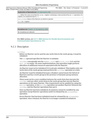 Explanation of Operands (see 4.16 Operands (p. 86))
src: Either the name of an fbarrier, or an s register containing a value produced by an ldf operation. If a
register, its compound type is u32.
fbarrierName: Name of the fbarrier on which to operate.
dest: An s register.
Exceptions (see Chapter 12 Exceptions (p. 285))
No exceptions are allowed.
For BRIG syntax, see 18.7.5 BRIG Syntax for Parallel Synchronization and
Communication Operations (p. 375).
9.2.3 Description
initfbar
Before an fbarrier can be used by any work-item in the work-group, it must be
initialized.
The src operand specifies the fbarrier to initialize.
initfbar conceptually sets the member_count and arrive_count to 0, and the
wait_set to empty. On some implementations, this operation might perform
allocation of additional resources associated with the fbarrier.
An fbarrier must not be initialized if it is already initialized. This implies only one
work-item of the work-group must perform the initfbar operation at a time.
An fbarrier must be initialized because a finalizer cannot know the full set of
fbarriers used by a work-group in the presence of dynamic group memory
allocation.
There must not be a race condition between the work-item that executes the
initfbar and any other work-items in the work-group that execute fbarrier
operations on the same fbarrier. This requirement can be satisfied by using the
barrier operation, or the waitfbaroperation (on another fbarrier) between the
initfbar and the fbarrier operations that use it.
Once an fbarrier has been initialized, its memory cannot be modified by any
operation except fbarrier operations until it is released by an releasefbar
operation.
Every fbarrier that has been initialized must be released by an releasefbar
operation. Once released, the fbarrier is no longer considered initialized.
HSA Foundation Proprietary  
HSA Programmer’s Reference Manual: HSAIL Virtual ISA and Programming
Model, Compiler Writer’s Guide, and Object Format (BRIG)
PID: 49828 ∙ Rev: Version 1.0 Provisional ∙ 5 June 2014
238 Parallel Synchronization and Communication Operations  
 