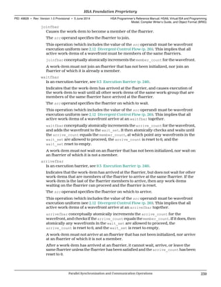 joinfbar
Causes the work-item to become a member of the fbarrier.
The src operand specifies the fbarrier to join.
This operation (which includes the value of the src operand) must be wavefront
execution uniform (see 2.12 Divergent Control Flow (p. 26)). This implies that all
active work-items of a wavefront must be members of the same fbarriers.
joinfbar conceptually atomically increments the member_count for the wavefront.
A work-item must not join an fbarrier that has not been initialized, nor join an
fbarrier of which it is already a member.
waitfbar
Is an execution barrier, see 9.3 Execution Barrier (p. 246).
Indicates that the work-item has arrived at the fbarrier, and causes execution of
the work-item to wait until all other work-items of the same work-group that are
members of the same fbarrier have arrived at the fbarrier.
The src operand specifies the fbarrier on which to wait.
This operation (which includes the value of the src operand) must be wavefront
execution uniform (see 2.12 Divergent Control Flow (p. 26)). This implies that all
active work-items of a wavefront arrive at an waitfbar together.
waitfbar conceptually atomically increments the arrive_count for the wavefront,
and adds the wavefront to the wait_set. It then atomically checks and waits until
the arrive_count equals the member_count, at which point any wavefronts in the
wait_set are allowed to proceed, the arrive_count is reset to 0, and the
wait_set reset to empty.
A work-item must not wait on an fbarrier that has not been initialized, nor wait on
an fbarrier of which it is not a member.
arrivefbar
Is an execution barrier, see 9.3 Execution Barrier (p. 246).
Indicates that the work-item has arrived at the fbarrier, but does not wait for other
work-items that are members of the fbarrier to arrive at the same fbarrier. If the
work-item is the last of the fbarrier members to arrive, then any work-items
waiting on the fbarrier can proceed and the fbarrier is reset.
The src operand specifies the fbarrier on which to arrive.
This operation (which includes the value of the src operand) must be wavefront
execution uniform (see 2.12 Divergent Control Flow (p. 26)). This implies that all
active work-items of a wavefront arrive at an arrivefbar together.
arrivefbar conceptually atomically increments the arrive_count for the
wavefront, and checks if the arrive_count equals the member_count. If it does, then
atomically any wavefronts in the wait_set are allowed to proceed, the
arrive_count is reset to 0, and the wait_set is reset to empty.
A work-item must not arrive at an fbarrier that has not been initialized, nor arrive
at an fbarrier of which it is not a member.
After a work-item has arrived at an fbarrier, it cannot wait, arrive, or leave the
same fbarrier unless the fbarrier has been satisfied and the arrive_count has been
reset to 0.
  HSA Foundation Proprietary
PID: 49828 ∙ Rev: Version 1.0 Provisional ∙ 5 June 2014 HSA Programmer’s Reference Manual: HSAIL Virtual ISA and Programming
Model, Compiler Writer’s Guide, and Object Format (BRIG)
  Parallel Synchronization and Communication Operations 239
 