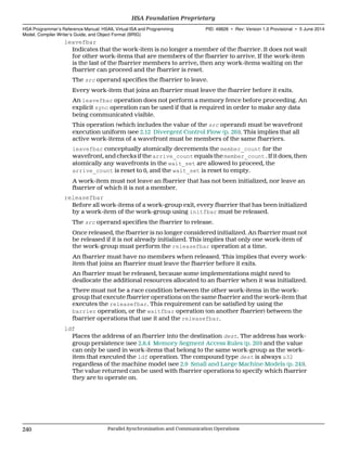 leavefbar
Indicates that the work-item is no longer a member of the fbarrier. It does not wait
for other work-items that are members of the fbarrier to arrive. If the work-item
is the last of the fbarrier members to arrive, then any work-items waiting on the
fbarrier can proceed and the fbarrier is reset.
The src operand specifies the fbarrier to leave.
Every work-item that joins an fbarrier must leave the fbarrier before it exits.
An leavefbar operation does not perform a memory fence before proceeding. An
explicit sync operation can be used if that is required in order to make any data
being communicated visible.
This operation (which includes the value of the src operand) must be wavefront
execution uniform (see 2.12 Divergent Control Flow (p. 26)). This implies that all
active work-items of a wavefront must be members of the same fbarriers.
leavefbar conceptually atomically decrements the member_count for the
wavefront, and checks if the arrive_count equals the member_count . If it does, then
atomically any wavefronts in the wait_set are allowed to proceed, the
arrive_count is reset to 0, and the wait_set is reset to empty.
A work-item must not leave an fbarrier that has not been initialized, nor leave an
fbarrier of which it is not a member.
releasefbar
Before all work-items of a work-group exit, every fbarrier that has been initialized
by a work-item of the work-group using initfbar must be released.
The src operand specifies the fbarrier to release.
Once released, the fbarrier is no longer considered initialized. An fbarrier must not
be released if it is not already initialized. This implies that only one work-item of
the work-group must perform the releasefbar operation at a time.
An fbarrier must have no members when released. This implies that every work-
item that joins an fbarrier must leave the fbarrier before it exits.
An fbarrier must be released, because some implementations might need to
deallocate the additional resources allocated to an fbarrier when it was initialized.
There must not be a race condition between the other work-items in the work-
group that execute fbarrier operations on the same fbarrier and the work-item that
executes the releasefbar. This requirement can be satisfied by using the
barrier operation, or the waitfbar operation (on another fbarrier) between the
fbarrier operations that use it and the releasefbar.
ldf
Places the address of an fbarrier into the destination dest. The address has work-
group persistence (see 2.8.4 Memory Segment Access Rules (p. 20)) and the value
can only be used in work-items that belong to the same work-group as the work-
item that executed the ldf operation. The compound type dest is always u32
regardless of the machine model (see 2.9 Small and Large Machine Models (p. 24)).
The value returned can be used with fbarrier operations to specify which fbarrier
they are to operate on.
HSA Foundation Proprietary  
HSA Programmer’s Reference Manual: HSAIL Virtual ISA and Programming
Model, Compiler Writer’s Guide, and Object Format (BRIG)
PID: 49828 ∙ Rev: Version 1.0 Provisional ∙ 5 June 2014
240 Parallel Synchronization and Communication Operations  
 