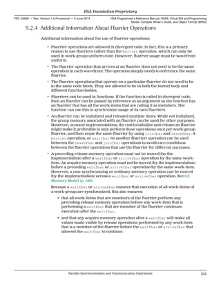 9.2.4 Additional Information About Fbarrier Operations
Additional information about the use of fbarrier operations:
• Fbarrier operations are allowed in divergent code. In fact, this is a primary
reason to use fbarriers rather than the barrier operation, which can only be
used in work-group uniform code. However, fbarrier usage must be wavefront
uniform.
• The fbarrier operation that arrives at an fbarrier does not need to be the same
operation in each wavefront. The operation simply needs to reference the same
fbarrier.
• The fbarrier operations that operate on a particular fbarrier do not need to be
in the same code block. They are allowed to be in both the kernel body and
different function bodies.
• Fbarriers can be used in functions. If the function is called in divergent code,
then an fbarrier can be passed by reference as an argument so the function has
an fbarrier that has all the work-items that are calling it as members. The
function can use this to synchronize usage of its own fbarriers.
• An fbarrier can be initialized and released multiple times. While not initialized,
the group memory associated with an fbarrier can be used for other purposes.
However, on some implementations, the cost to initialize and release an fbarrier
might make it preferable to only perform these operations once per work-group
fbarrier, and then reuse the same fbarrier by using joinfbar and leavefbar. A
barrier operation, or waitfbar (to another fbarrier) operation can be used
between the leavefbar and joinfbar operations to avoid race conditions
between the fbarrier operations that use the fbarrier for different purposes.
• A preceding release memory operation must not be moved (by the
implementation) after a waitfbar or arrivefbar operation by the same work-
item. An acquire memory operation must not be moved (by the implementation)
before a preceding waitfbar or arrivefbar operation by the same work-item.
However, a non-synchronizing or ordinary memory operation can be moved
(by the implementation) across a waitfbar or arrivefbar operation. See 6.2
Memory Model (p. 160).
Because a waitfbar or arrivefbar ensures that execution of all work-items of
a work-group are synchronized, this also ensures:
• that all work-items that are members of the fbarrier perform any
preceding release memory operation before any work-item that is
performing a waitfbar that are member of the fbarrier continues
execution after the waitfbar,
• and that any acquire memory operation after a waitfbar will make all
values made visible by release operations performed by any work-item
that is a member of the fbarrier before the waitfbar or arrivefbar that
allowed the waitfbar to continue.
  HSA Foundation Proprietary
PID: 49828 ∙ Rev: Version 1.0 Provisional ∙ 5 June 2014 HSA Programmer’s Reference Manual: HSAIL Virtual ISA and Programming
Model, Compiler Writer’s Guide, and Object Format (BRIG)
  Parallel Synchronization and Communication Operations 241
 