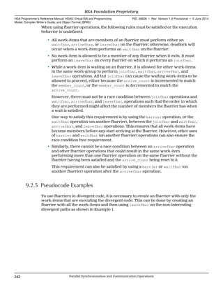 When using fbarrier operations, the following rules must be satisfied or the execution
behavior is undefined:
• All work-items that are members of an fbarrier must perform either an
waitfbar, arrivefbar, or leavefbar on the fbarrier; otherwise, deadlock will
occur when a work-item performs an waitfbar on the fbarrier.
• No work-item is allowed to be a member of any fbarrier when it exits. It must
perform an leavefbar on every fbarrier on which it performs an joinfbar.
• While a work-item is waiting on an fbarrier, it is allowed for other work-items
in the same work-group to perform joinfbar, waitfbar, arrivefbar, and
leavefbar operations. All but joinfbar can cause the waiting work-items to be
allowed to proceed, either because the arrive_count is incremented to match
the member_count, or the member_count is decremented to match the
arrive_count.
However, there must not be a race condition between joinfbar operations and
waitfbar, arrivefbar, and leavefbar, operations such that the order in which
they are performed might affect the number of members the fbarrier has when
a wait is satisfied.
One way to satisfy this requirement is by using the barrier operation, or the
waitfbar operation (on another fbarrier), between the joinfbar and waitfbar,
arrivefbar, and leavefbar operations. This ensures that all work-items have
become members before any start arriving at the fbarrier. However, other uses
of barrier and waitfbar (on another fbarrier) operations can also ensure the
race condition free requirement.
• Similarly, there cannot be a race condition between an arrivefbar operation
and other fbarrier operations that could result in the same work-item
performing more than one fbarrier operation on the same fbarrier without the
fbarrier having been satisfied and the arrive_count being reset to 0.
This requirement can also be satisfied by using a barrier or waitfbar (on
another fbarrier) operation after the arrivefbar operation.
9.2.5 Pseudocode Examples
To use fbarriers in divergent code, it is necessary to create an fbarrier with only the
work-items that are executing the divergent code. This can be done by creating an
fbarrier with all the work-items and then using leavefbar on the non-interesting
divergent paths as shown in Example 1.
HSA Foundation Proprietary  
HSA Programmer’s Reference Manual: HSAIL Virtual ISA and Programming
Model, Compiler Writer’s Guide, and Object Format (BRIG)
PID: 49828 ∙ Rev: Version 1.0 Provisional ∙ 5 June 2014
242 Parallel Synchronization and Communication Operations  
 