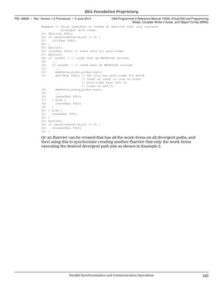 Example 1: Using leavefbar to create an fbarrier that only contains
divergent work-items.
01: fbarrier %fb1;
02: if (workitemflatid_u32 == 0) {
03: initfbar %fb1;
04: }
05: barrier;
06: joinfbar %fb1; // start with all work-items
07: barrier;
08: if (cond1) { // cond1 must be WAVESIZE uniform
09: ...
10: if (cond2) { // cond2 must be WAVESIZE uniform
11: ...
12: memfence_screl_global(sys);
13: waitfbar %fb1; // fb1 only has work-items for which
// cond1 && cond2 is true as other
// work-items have left on
// lines 18 and 21.
14: memfence_scacq_global(sys);
15: ...
16: leavefbar %fb1;
17: } else {
18: leavefbar %fb1;
19: }
20: } else {
21: leavefbar %fb1;
22: }
23: barrier;
24: if (workitemflatid_u32 == 0) {
25: releasefbar %fb1;
26: }
Or an fbarrier can be created that has all the work-items on all divergent paths, and
then using this to synchronize creating another fbarrier that only the work-items
executing the desired divergent path join as shown in Example 2.
  HSA Foundation Proprietary
PID: 49828 ∙ Rev: Version 1.0 Provisional ∙ 5 June 2014 HSA Programmer’s Reference Manual: HSAIL Virtual ISA and Programming
Model, Compiler Writer’s Guide, and Object Format (BRIG)
  Parallel Synchronization and Communication Operations 243
 