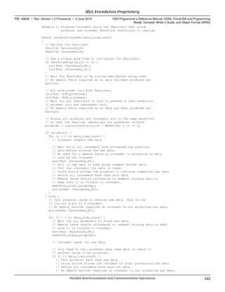 Example 3: Producer/consumer using two fbarriers that allow
producer and consumer wavefront executions to overlap.
kernel producerConsumer(data_item_count)
{
// Declare the fbarriers.
fbarrier %produced_fb;
fbarrier %consumed_fb;
// Use a single work-item to initialize the fbarriers.
if (workitemflatid_u32 == 0) {
initfbar [%produced_fb];
initfbar [%consumed_fb];
}
// Wait for fbarriers to be initialized before using them.
// No memory fence required as no data has been produced yet.
barrier;
// All work-items join both fbarriers.
joinfbar [%fb_produced];
joinfbar [%fb_consumed];
// Wait for all fbarriers to join to prevent a race condition
// between join and subsequent wait.
// No memory fence required as no data has been produced yet.
barrier;
// Ensure all produces and consumers are in the same wavefront
// so that the fbarrier operations are wavefront uniform.
producer = ((workitemflatid_u32 / WAVESIZE) & 1) == 1;
if (producer) {
for (i = 1 to data_item_count) {
// Producer compute new data.
// Wait until all consumers have processed the previous
// data before storing the new data.
// No need for a memory fence as consumer is producing no data
// used by the consumer.
waitfbar [%consumed_fb];
// fill in new data in some group segment buffer data.
// Tell the consumers the data is ready.
// Using arrive allows the producer to continue computing new data
// before all consumers have read this data.
// Memory fence should correspond to segment holding data to
// make sure it is visible to consumer.
memfence_screl_group(wg);
arrivefbar [%produced_fb];
}
} else {
// Tell producer ready to receive new data. This is the
// initial state of a consumer.
// No memory barrier required as consumer is not producing any data.
arrivefbar [%consumed_fb];
for (j = 1 to data_item_count) {
// Wait for all producers to store new data.
// Memory fence should correspond to segment holding data to make
// sure it is visible to consumer.
waitfbar [%produced_fb];
memfence_scacq_group(wg);
// Consumer reads the new data
// Only need to tell producer have read data if there is
// another value to be produced.
if (j != data_item_count) {
// Tell producer have read new data.
// Using arrive allows the consumer to start processing the data
// before all consumers have read the data.
// No memory barrier required as consumer is not producing any data.
  HSA Foundation Proprietary
PID: 49828 ∙ Rev: Version 1.0 Provisional ∙ 5 June 2014 HSA Programmer’s Reference Manual: HSAIL Virtual ISA and Programming
Model, Compiler Writer’s Guide, and Object Format (BRIG)
  Parallel Synchronization and Communication Operations 245
 