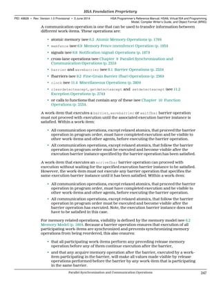 A communication operation is one that can be used to transfer information between
different work-items. These operations are:
• atomic memory (see 6.5 Atomic Memory Operations (p. 179))
• memfence (see 6.9 Memory Fence (memfence) Operation (p. 193))
• signals (see 6.8 Notification (signal) Operations (p. 187))
• cross-lane operations (see Chapter 9 Parallel Synchronization and
Communication Operations (p. 235))
• barrier and wavebarrier (see 9.1 Barrier Operations (p. 235))
• fbarriers (see 9.2 Fine-Grain Barrier (fbar) Operations (p. 236))
• clock (see 11.4 Miscellaneous Operations (p. 280))
• cleardetectexcept, getdetectexcept and setdetectexcept (see 11.2
Exception Operations (p. 274))
• or calls to functions that contain any of these (see Chapter 10 Function
Operations (p. 253)).
A work-item that executes a barrier, wavebarrier or waitfbar barrier operation
must not proceed with execution until the associated execution barrier instance is
satisfied. Within a work-item:
• All communication operations, except relaxed atomics, that proceed the barrier
operation in program order, must have completed execution and be visible to
other work-items and other agents, before executing the barrier operation.
• All communication operations, except relaxed atomics, that follow the barrier
operation in program order must be executed and become visible after the
execution barrier instance specified by the barrier operation has been satisfied.
A work-item that executes an arrivefbar barrier operation can proceed with
execution without waiting for the specified execution barrier instance to be satisfied.
However, the work-item must not execute any barrier operation that specifies the
same execution barrier instance until it has been satisfied. Within a work-item:
• All communication operations, except relaxed atomics, that proceed the barrier
operation in program order, must have completed execution and be visible to
other work-items and other agents, before executing the barrier operation.
• All communication operations, except relaxed atomics, that follow the barrier
operation in program order must be executed and become visible after the
barrier operation has executed. Note, the execution barrier instance does not
have to be satisfied in this case.
For memory related operations, visibility is defined by the memory model (see 6.2
Memory Model (p. 160)). Because a barrier operation ensures that execution of all
participating work-items are synchronized and prevents synchronizing memory
operations from being reordered, this also ensures:
• that all participating work-items perform any preceding release memory
operation before any of them continue execution after the barrier,
• and that any acquire memory operation after the barrier, executed by a work-
item participating in the barrier, will make all values made visible by release
operations performed before the barrier by any work-item that is participating
in the same barrier.
  HSA Foundation Proprietary
PID: 49828 ∙ Rev: Version 1.0 Provisional ∙ 5 June 2014 HSA Programmer’s Reference Manual: HSAIL Virtual ISA and Programming
Model, Compiler Writer’s Guide, and Object Format (BRIG)
  Parallel Synchronization and Communication Operations 247
 
