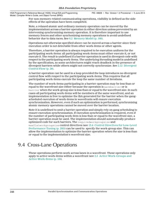For non-memory related communicating operations, visibility is defined as the side
effects of the operation have been completed.
Note, a relaxed atomic and ordinary memory operation can be moved (by the
implementation) across a barrier operation in either direction unless prevented by an
intervening synchronizing memory operation. It is therefore important to use
memory fences and other synchonizing memory operations to avoid undefined
behavior due to data races. See 6.2 Memory Model (p. 160).
Operations not otherwise specified above can be moved across a barrier since their
execution order is not detectable from other work-items or other agents.
Therefore, a barrier operation is always required to be execution uniform for the
participating work-items: all participating work-items must either execute it, or not
execute it. The result is undefined if a barrier operation is used in divergent code with
respect to the participating work-items. The underlying threading model is undefined
by the specification, so some architectures might reach deadlock in the presence of
divergent barriers while others might not correctly synchronize. See 2.12 Divergent
Control Flow (p. 26).
A barrier operation can be used in a loop provided the loop introduces no divergent
control flow with respect to the participating work-items. This requires that all
participating work-items execute the loop the same number of iterations.
The number of work-items participating in a barrier operation may be less than or
equal to the wavefront size either because the operation is wavebarrier or is
barrier when the work-group size is less than or equal to the wavefront size. In such
cases all participating work-items will be members of the same wavefront, and an
implementation is free to optimize the ISA generated for the barrier when the gang-
scheduled execution of work-items in wavefronts will ensure execution
synchronization. However, even if such an optimization is performed, synchronizing
atomic memory operations cannot be moved over the barrier location.
Note it is undefined to omit a barrier operation and simply rely on gang scheduling to
ensure execution synchronization. If execution synchronization is required, even if
the number of participating work-item is less than or equal to the wavefront size, a
barrier operation must be used. The implementation should automatically produce
optimized code for such barriers. The requiredworkgroupsize and
maxflatworkgroupsize control directives (see 13.4 Control Directives for Low-Level
Performance Tuning (p. 295)) can be used to specify the work-group size. This can
allow the implementation to optimize the barrier operation when the size is less than
or equal to the implementation's wavefront size.
9.4 Cross-Lane Operations
These operations perform work across lanes in a wavefront. These operations only
apply to active work-items within a wavefront (see 2.5 Active Work-Groups and
Active Work-Items (p. 10)).
HSA Foundation Proprietary  
HSA Programmer’s Reference Manual: HSAIL Virtual ISA and Programming
Model, Compiler Writer’s Guide, and Object Format (BRIG)
PID: 49828 ∙ Rev: Version 1.0 Provisional ∙ 5 June 2014
248 Parallel Synchronization and Communication Operations  
 