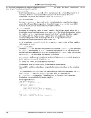 activelaneid
Sets the destination dest in each active work-item to the count of the number of
earlier (in flattened work-item order) active work-items within the same
wavefront. The result will be in the range 0 to WAVESIZE − 1.
dest is treated as a u32.
Because activelaneid gives each active work-item in the wavefront a unique
value, it is often used in compaction. It can be thought of as a prefix sum of the
number of active work-items in the current wavefront.
activelanemask
Returns a bit mask in a vector of four d registers that shows which active work-
items in the wavefront have a non-zero source src. The affected bit position within
the registers of dest corresponds to each work-item’s lane ID. The first register
covers lane IDs 0 to 63, the second register 64 to 127, and so on. Any bits
corresponding to lane IDs that are greater than or equal to the actual
implementations wavefront size must be set to 0.
src is treated as a b1. dest0, dest1, dest2 and dest3 are a vector of four registers
each treated as a b64.
activelaneshuffle
If the lane laneId (in the same wavefront) is inactive or useIdentity is 1, the value
in identity is transfered to dest. Otherwsie, the value in src of the lane (in the
same wavefront) specified by laneIdis transfered to dest. laneId must be between
0 and WAVESIZE − 1, otherwise the result is undefined.
src, identity and dest are treated as a b type of size Length; laneId is treated as
a u32; and useIdentity is treated as a b1.
If a lane is not active, it does not receive a value.
It is valid for an active lane to specify itself as the sending lane.
It is valid for multiple active lanes to specify the same active lane as the sending
lane.
Conceptually the dest operands are updated in parallel, using values for the src,
laneId, identity and useIdentity operands prior to executing the
activelaneshuffle operation. This allows any of the source operands and
destination operands to be the same register.
See this pseudocode:
type result[WAVESIZE];
for(l = 0; l < WAVESIZE; ++l) {
result[l] = identity;
if (lane[l].active &&
!lane[l].useIdentity &&
lane[lane[l].laneId % WAVESIZE].active) {
result[l] = lane[lane[l].laneId % WAVESIZE].src;
}
}
for(l = 0; l < WAVESIZE; ++l) {
if (lane[l].active) lane[l].dest = result[l];
}
HSA Foundation Proprietary  
HSA Programmer’s Reference Manual: HSAIL Virtual ISA and Programming
Model, Compiler Writer’s Guide, and Object Format (BRIG)
PID: 49828 ∙ Rev: Version 1.0 Provisional ∙ 5 June 2014
250 Parallel Synchronization and Communication Operations  
 