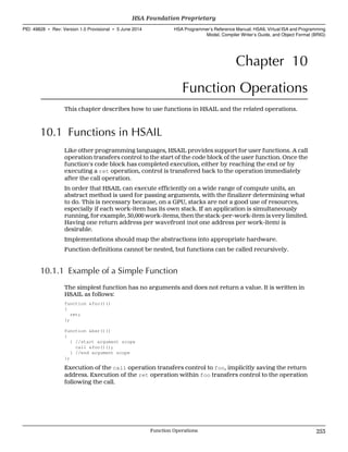 Chapter 10
Function Operations
This chapter describes how to use functions in HSAIL and the related operations.
10.1 Functions in HSAIL
Like other programming languages, HSAIL provides support for user functions. A call
operation transfers control to the start of the code block of the user function. Once the
function's code block has completed execution, either by reaching the end or by
executing a ret operation, control is transfered back to the operation immediately
after the call operation.
In order that HSAIL can execute efficiently on a wide range of compute units, an
abstract method is used for passing arguments, with the finalizer determining what
to do. This is necessary because, on a GPU, stacks are not a good use of resources,
especially if each work-item has its own stack. If an application is simultaneously
running, for example, 30,000 work-items, then the stack-per-work-item is very limited.
Having one return address per wavefront (not one address per work-item) is
desirable.
Implementations should map the abstractions into appropriate hardware.
Function definitions cannot be nested, but functions can be called recursively.
10.1.1 Example of a Simple Function
The simplest function has no arguments and does not return a value. It is written in
HSAIL as follows:
function &foo()()
{
ret;
};
function &bar()()
{
{ //start argument scope
call &foo()();
} //end argument scope
};
Execution of the call operation transfers control to foo, implicitly saving the return
address. Execution of the ret operation within foo transfers control to the operation
following the call.
  HSA Foundation Proprietary
PID: 49828 ∙ Rev: Version 1.0 Provisional ∙ 5 June 2014 HSA Programmer’s Reference Manual: HSAIL Virtual ISA and Programming
Model, Compiler Writer’s Guide, and Object Format (BRIG)
  Function Operations 253
 