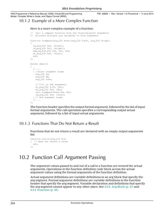 10.1.2 Example of a More Complex Function
Here is a more complex example of a function:
// Call a compare function with two floating-point arguments
// Allocate multiple arg variables to hold arguments
function &compare(arg_f32 %res)(arg_f32 %left, arg_f32 %right)
{
ld_arg_f32 $s0, [%left];
ld_arg_f32 $s1, [%right];
cmp_eq_f32_f32 $s0, $s1, $s0;
st_arg_f32 $s0, [%res];
ret;
};
kernel &main()
{
// ...
{ //start argument scope
arg_f32 %a;
arg_f32 %b;
arg_f32 %res;
// Fill in the arguments
st_arg_f32 4.0f, [%a];
st_arg_f32 $s0, [%b];
call &compare(%res)(%a, %b);
ld_arg_f32 $s0, [%res];
} // End argument scope
// ...
};
The function header specifies the output formal argument, followed by the list of input
formal arguments. The call operation specifies a corresponding output actual
argument, followed by a list of input actual arguments.
10.1.3 Functions That Do Not Return a Result
Functions that do not return a result are declared with an empty output arguments
list:
function &foo()(arg_u32 %in)
{ // does not return a value
ret;
};
10.2 Function Call Argument Passing
The argument values passed in and out of a call to a function are termed the actual
arguments. Operations in the function definition code block access the actual
argument values using the formal arguments of the function definition.
Actual argument definitions are variable definitions in an arg block that specify the
arg segment. Formal argument definitions are variable definitions in the function
header that specify the arg segment. Variable declaration and definitions that specify
the arg segment cannot appear in any other place. See 4.3.6 Arg Block (p. 47) and
4.3.3 Function (p. 43).
HSA Foundation Proprietary  
HSA Programmer’s Reference Manual: HSAIL Virtual ISA and Programming
Model, Compiler Writer’s Guide, and Object Format (BRIG)
PID: 49828 ∙ Rev: Version 1.0 Provisional ∙ 5 June 2014
254 Function Operations  
 