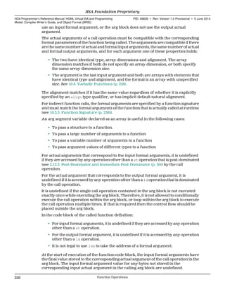use an input formal argument, or the arg block does not use the output actual
argument.
The actual arguments of a call operation must be compatible with the corresponding
formal parameters of the function being called. The arguments are compatible if there
are the same number of actual and formal input arguments, the same number of actual
and formal output arguments, and for each argument one of these properties holds:
• The two have identical type, array dimensions and alignment. The array
dimension matches if both do not specify an array dimension, or both specify
the same array dimension size.
• The argument is the last input argument and both are arrays with elements that
have identical type and alignment, and the formal is an array with unspecified
size. See 10.4 Variadic Functions (p. 259).
The alignment matches if it has the same value regardless of whether it is explicitly
specified by an align type qualifier, or has implicit default natural alignment.
For indirect function calls, the formal arguments are specified by a function signature
and must match the formal arguments of the function that is actually called at runtime
(see 10.3.3 Function Signature (p. 258)).
An arg segment variable declared as an array is useful in the following cases:
• To pass a structure to a function.
• To pass a large number of arguments to a function
• To pass a variable number of arguments to a function
• To pass argument values of different types to a function
For actual arguments that correspond to the input formal arguments, it is undefined
if they are accessed by any operation other than a st operation that is post-dominated
(see 2.12.3 Post-Dominator and Immediate Post-Dominator (p. 30)) by the call
operation.
For the actual argument that corresponds to the output formal argument, it is
undefined if it is accessed by any operation other than a ld operation that is dominated
by the call operation.
It is undefined if the single call operation contained in the arg block is not executed
exactly once while executing the arg block. Therefore, it is not allowed to conditionally
execute the call operation within the arg block, or loop within the arg block to execute
the call operation multiple times. If that is required then the control flow should be
placed outside the arg block.
In the code block of the called function definition:
• For input formal arguments, it is undefined if they are accessed by any operation
other than a st operation.
• For the output formal argument, it is undefined if it is accessed by any operation
other than a ld operation.
• It is not legal to use lda to take the address of a formal argument.
At the start of execution of the function code block, the input formal arguments have
the final value stored to the corresponding actual argument of the call operation in the
arg block. The input formal argument value for any bytes not stored in the
corresponding input actual argument in the calling arg block are undefined.
HSA Foundation Proprietary  
HSA Programmer’s Reference Manual: HSAIL Virtual ISA and Programming
Model, Compiler Writer’s Guide, and Object Format (BRIG)
PID: 49828 ∙ Rev: Version 1.0 Provisional ∙ 5 June 2014
256 Function Operations  
 