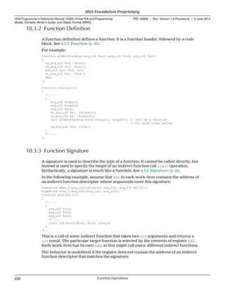 10.3.2 Function Definition
A function definition defines a function. It is a function header, followed by a code
block. See 4.3.3 Function (p. 43).
For example:
function &fnWithTwoArgs(arg_u32 %out)(arg_u32 %in0, arg_u32 %in1)
{
ld_arg_u32 $s0, [%in0];
ld_arg_u32 $s1, [%in1];
add_u32 $s2, $s0, $s1;
st_arg_u32 $s2, [%out];
ret;
};
function &caller()()
{
// ...
{
arg_u32 %input1;
arg_u32 %input2;
arg_u32 %res;
st_arg_u32 $s1, [%input1];
st_arg_u32 42, [%input2];
call &fnWithTwoArgs(%res)(%input1, %input2); // call of a function
// all work-items called
ld_arg_u32 $s2, [%res];
}
// ...
};
10.3.3 Function Signature
A signature is used to describe the type of a function. It cannot be called directly, but
instead is used to specify the target of an indirect function call icall operation.
Syntactically, a signature is much like a function. See 4.3.4 Signature (p. 45).
In the following example, assume that $d2 in each work-item contains the address of
an indirect function descriptor whose arguments meet this signature:
signature &bar_t(arg_u32)(align(8) arg_f32, arg_f32 %x[10]);
signature &fun_t(arg_u32)(arg_u32, arg_u32);
function &caller1()()
{
// ...
{
arg_u32 %in1;
arg_u32 %in2;
arg_u32 %out;
// ...
icall $d2(%out)(%in1, %in2) &fun_t;
}
};
This is a call of some indirect function that takes two u32 arguments and returns a
u32 result. The particular target function is selected by the contents of register $d2.
Each work-item has its own $d2, so this might call many different indirect functions.
The behavior is undefined if the register does not contain the address of an indirect
function descriptor that matches the signature.
HSA Foundation Proprietary  
HSA Programmer’s Reference Manual: HSAIL Virtual ISA and Programming
Model, Compiler Writer’s Guide, and Object Format (BRIG)
PID: 49828 ∙ Rev: Version 1.0 Provisional ∙ 5 June 2014
258 Function Operations  
 
