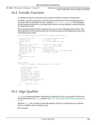 10.4 Variadic Functions
A variadic function is a function that accepts a variable number of arguments.
In HSAIL, variadic functions are declared by specifying the last formal argument as
an array with no specified size (for example, uint32 extra_args[]). The matching
actual argument passed by a call operation must be an arg segment variable defined
as a fixed-size array.
The example function below computes the sum of a list of floating-point values. The
first argument to the function is the size of the list and the second argument is an array
of floating-point values.
function &sumofN(arg_f32 %r)(arg_u32 %n, align(8) arg_u8 %last[])
{
ld_arg_u32 $s0, [%n]; // s0 holds the number to add
mov_b32 $s1, 0; // s1 holds the sum
mov_b32 $s3, 0; // s3 is the offset into last
@loop:
cmp_eq_b1_u32 $c1, $s0, 0; // see if the count is zero
cbr_b1 $c1, @done; // if it is, jump to done
ld_arg_f32 $s4, [%last][$s3]; // load a value
add_f32 $s1, $s1, $s4; // add the value
add_u32 $s3, $s3, 4; // advance the offset to the next element
sub_u32 $s0, $s0, 1; // decrement the count
br @loop;
@done:
st_arg_f32 $s1, [%r];
ret;
};
kernel &adder()
{ // here is an example caller passing in 4 32-bit floats
{
align(8) arg_u8 %n[16];
arg_u32 %count;
arg_f32 %sum;
st_arg_f32 1.2f, [%n][0];
st_arg_f32 2.4f, [%n][4];
st_arg_f32 3.6f, [%n][8];
st_arg_f32 6.1f, [%n][12];
st_arg_u32 4, [%count];
call &sumofN(%sum)(%count, %n);
ld_arg_f32 $s0, [%sum];
}
// ... %s0 holds the sum
};
10.5 align Qualifier
align is an optional qualifier indicating the alignment of the arg variable in bytes. For
information about the align qualifier, see 4.3.10 Declaration and Definition Qualifiers
(p. 53).
Without align, the variable is naturally aligned. That is, it is allocated at an address
that is a multiple of the variable's type.
For example:
  HSA Foundation Proprietary
PID: 49828 ∙ Rev: Version 1.0 Provisional ∙ 5 June 2014 HSA Programmer’s Reference Manual: HSAIL Virtual ISA and Programming
Model, Compiler Writer’s Guide, and Object Format (BRIG)
  Function Operations 259
 