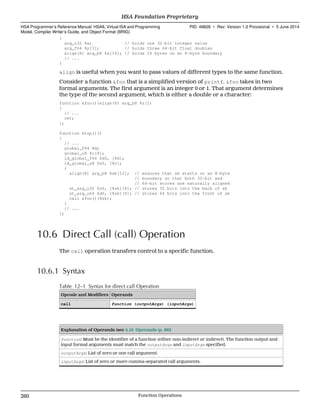{
arg_u32 %x; // holds one 32-bit integer value
arg_f64 %y[3]; // holds three 64-bit float doubles
align(8) arg_b8 %a[16]; // holds 16 bytes on an 8-byte boundary
// ...
}
align is useful when you want to pass values of different types to the same function.
Consider a function &foo that is a simplified version of printf. &foo takes in two
formal arguments. The first argument is an integer 0 or 1. That argument determines
the type of the second argument, which is either a double or a character:
function &foo()(align(8) arg_b8 %z[])
{
// ...
ret;
};
function &top()()
{
// ...
global_f64 %d;
global_u8 %c[4];
ld_global_f64 $d0, [%d];
ld_global_u8 $s0, [%c];
{
align(8) arg_b8 %sk[12]; // ensures that sk starts on an 8-byte
// boundary so that both 32-bit and
// 64-bit stores are naturally aligned
st_arg_u32 $s0, [%sk][8]; // stores 32 bits into the back of sk
st_arg_u64 $d0, [%sk][0]; // stores 64 bits into the front of sk
call &foo()(%sk);
}
// ...
};
10.6 Direct Call (call) Operation
The call operation transfers control to a specific function.
10.6.1 Syntax
Table 12–1 Syntax for direct call Operation
Opcode and Modifiers Operands
call function (outputArgs) (inputArgs)
Explanation of Operands (see 4.16 Operands (p. 86))
function: Must be the identifier of a function (either non-indirect or indirect). The function output and
input formal arguments must match the outputArgs and inputArgs specified.
outputArgs: List of zero or one call argument.
inputArgs: List of zero or more comma-separated call arguments.
HSA Foundation Proprietary  
HSA Programmer’s Reference Manual: HSAIL Virtual ISA and Programming
Model, Compiler Writer’s Guide, and Object Format (BRIG)
PID: 49828 ∙ Rev: Version 1.0 Provisional ∙ 5 June 2014
260 Function Operations  
 