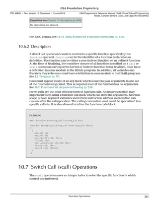 Exceptions (see Chapter 12 Exceptions (p. 285))
No exceptions are allowed.
For BRIG syntax, see 18.7.6 BRIG Syntax for Function Operations (p. 376).
10.6.2 Description
A direct call operation transfers control to a specific function specified by the
function operand. function can be the identifier of a function declaration or
definition. The function can be either a non-indirect function or an indirect function.
At the time of finalizing, the transitive closure of all functions specified by a call or
scall operation starting at the kernel or indirect function being finalized, must have
a definition in some module in the HSAIL program. In addition, all variables and
fbarriers they reference must have a definition in some module in the HSAIL program.
See 4.2 Program (p. 35).
Calls must appear inside of an arg block which is used to pass arguments in and out
of the function being called. This is required even if the function has no arguments.
See 10.2 Function Call Argument Passing (p. 254).
Direct calls are the most efficient form of function calls. An implementation may
implement them using a function call stack which can store the arguments, function
scope private segment variables and return instruction address so execution can
resume after the call operation. The calling convention used could be specialized to a
specific call site. It is also allowed to inline the function code block.
Example
decl function &foo(arg_u32 %r)(arg_f32 %a);
function &example_call(arg_u32 %res)(arg_u32 %arg1)
{
{
arg_u32 %a;
arg_u32 %r;
st_arg_f32 2.0f, [%a];
// call &foo
call_width(all) &foo(%r)(%a);
ld_arg %s1, [%r];
st_arg %s1, [%res];
}
};
10.7 Switch Call (scall) Operations
The scall operation uses an integer index to select the specific function to which
control is transferred.
  HSA Foundation Proprietary
PID: 49828 ∙ Rev: Version 1.0 Provisional ∙ 5 June 2014 HSA Programmer’s Reference Manual: HSAIL Virtual ISA and Programming
Model, Compiler Writer’s Guide, and Object Format (BRIG)
  Function Operations 261
 