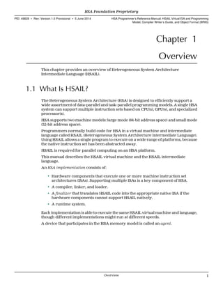 Chapter 1
Overview
This chapter provides an overview of Heterogeneous System Architecture
Intermediate Language (HSAIL).
1.1 What Is HSAIL?
The Heterogeneous System Architecture (HSA) is designed to efficiently support a
wide assortment of data-parallel and task-parallel programming models. A single HSA
system can support multiple instruction sets based on CPU(s), GPU(s), and specialized
processor(s).
HSA supports two machine models: large mode (64-bit address space) and small mode
(32-bit address space).
Programmers normally build code for HSA in a virtual machine and intermediate
language called HSAIL (Heterogeneous System Architecture Intermediate Language).
Using HSAIL allows a single program to execute on a wide range of platforms, because
the native instruction set has been abstracted away.
HSAIL is required for parallel computing on an HSA platform.
This manual describes the HSAIL virtual machine and the HSAIL intermediate
language.
An HSA implementation consists of:
• Hardware components that execute one or more machine instruction set
architectures (ISAs). Supporting multiple ISAs is a key component of HSA.
• A compiler, linker, and loader.
• A finalizer that translates HSAIL code into the appropriate native ISA if the
hardware components cannot support HSAIL natively.
• A runtime system.
Each implementation is able to execute the same HSAIL virtual machine and language,
though different implementations might run at different speeds.
A device that participates in the HSA memory model is called an agent.
  HSA Foundation Proprietary
PID: 49828 ∙ Rev: Version 1.0 Provisional ∙ 5 June 2014 HSA Programmer’s Reference Manual: HSAIL Virtual ISA and Programming
Model, Compiler Writer’s Guide, and Object Format (BRIG)
  Overview 1
 